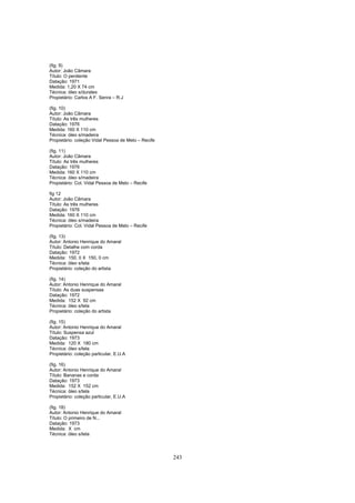 243
(fig. 9)
Autor: João Câmara
Título: O penitente
Datação: 1971
Medida: 1,20 X 74 cm
Técnica: óleo s/duratex
Propietário: Carlos A F. Senra – R.J
(fig. 10)
Autor: João Câmara
Título: As três mulheres
Datação: 1976
Medida: 160 X 110 cm
Técnica: óleo s/madeira
Propietário: coleção Vidal Pessoa de Melo – Recife
(fig. 11)
Autor: João Câmara
Título: As três mulheres
Datação: 1976
Medida: 160 X 110 cm
Técnica: óleo s/madeira
Propietário: Col. Vidal Pessoa de Melo – Recife
fig 12
Autor: João Câmara
Título: As três mulheres
Datação: 1976
Medida: 160 X 110 cm
Técnica: óleo s/madeira
Propietário: Col. Vidal Pessoa de Melo – Recife
(fig. 13)
Autor: Antonio Henrique do Amaral
Título: Detalhe com corda
Datação: 1972
Medida: 150, 0 X 150, 0 cm
Técnica: óleo s/tela
Propietário: coleção do artista
(fig. 14)
Autor: Antonio Henrique do Amaral
Título: As duas suspensas
Datação: 1972
Medida: 152 X 92 cm
Técnica: óleo s/tela
Propietário: coleção do artista
(fig. 15)
Autor: Antonio Henrique do Amaral
Título: Suspensa azul
Datação: 1973
Medida: 120 X 180 cm
Técnica: óleo s/tela
Propietário: coleção particular, E.U.A
(fig. 16)
Autor: Antonio Henrique do Amaral
Título: Bananas e corda
Datação: 1973
Medida: 152 X 152 cm
Técnica: óleo s/tela
Propietário: coleção particular, E.U.A
(fig. 18)
Autor: Antonio Henrique do Amaral
Título: O primeiro de N...
Datação: 1973
Medida: X cm
Técnica: óleo s/tela
 