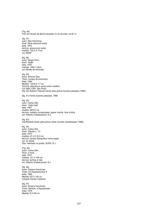 247
(Fig. 46)
Foto de trouxas de Barrio lançadas no rio Arrudas, em B. H.
(fig. 47)
autor: Alex Flemming
título: Série natureza-morta
data: 1978
técnica: gravura em metal
medida: 102,5 X 77cm
col. MASP
(fig. 48)
autor: Sergio Ferro
título: “Adão”
data: 1976
medida: 146X 114cm
col. Musée de Grenoble
(fig. 49)
Autor: Antonio Dias
Titulo: fumaça de prisioneiro
Data: 1964
Medida: 120,8 X 7,7 cm
Técnica: alquídica e spray sobre madeira
Col. MAC-USP, São Paulo
(fig. 48) Vladimir Palmeira ferido pela polícia durante passeata (1968).
(fig. 51) Ferido durante passeata, 1968
(fig. 52)
autor: Carlos Zilio
título: “visão total”
data: 1967
medida: 86X72 cm
técnica: madeira compensada, papier maché, tinta vinilica
col. Gilberto Chateaubriant. R.J
(fig. 53)
manifestante ferido pela polícia militar durante manifestação (1968)
(fig. 54)
autor: Carlos Zilio
título: “Estudo n. 13”
data: 1970
medida: 47,3 X 32,5 cm
técnica: caneta hidrográfica sobre papel
col. do artista
Obs: realizado na prisão, DOPS, R.J
(Fig. 55)
autor: Carlos Zilio
título: s/ título
data: 1973
medida: 141 X 100 cm
técnica: acrílica s/ tela
col. Gilberto Chateaubriant, R.J
(fig. 56)
Autor: Rubens Gerchman
Título: Os Desaparecidos II
Data: 1965
Medida:120 X 140 cm
Coleção Sandra Cattaneo
(fig. 57)
Autor: Rubens Gerchman
Título: Darlene, a Sequestrada
Data: 1979
Medida:70 X 60 cm
 