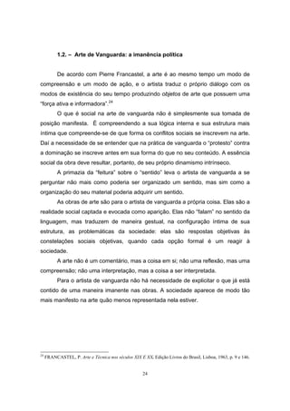 24
1.2. – Arte de Vanguarda: a imanência política
De acordo com Pierre Francastel, a arte é ao mesmo tempo um modo de
compreensão e um modo de ação, e o artista traduz o próprio diálogo com os
modos de existência do seu tempo produzindo objetos de arte que possuem uma
“força ativa e informadora”.24
O que é social na arte de vanguarda não é simplesmente sua tomada de
posição manifesta. É compreendendo a sua lógica interna e sua estrutura mais
íntima que compreende-se de que forma os conflitos sociais se inscrevem na arte.
Daí a necessidade de se entender que na prática de vanguarda o “protesto” contra
a dominação se inscreve antes em sua forma do que no seu conteúdo. A essência
social da obra deve resultar, portanto, de seu próprio dinamismo intrínseco.
A primazia da “feitura” sobre o “sentido” leva o artista de vanguarda a se
perguntar não mais como poderia ser organizado um sentido, mas sim como a
organização do seu material poderia adquirir um sentido.
As obras de arte são para o artista de vanguarda a própria coisa. Elas são a
realidade social captada e evocada como aparição. Elas não “falam” no sentido da
linguagem, mas traduzem de maneira gestual, na configuração íntima de sua
estrutura, as problemáticas da sociedade: elas são respostas objetivas às
constelações sociais objetivas, quando cada opção formal é um reagir à
sociedade.
A arte não é um comentário, mas a coisa em si; não uma reflexão, mas uma
compreensão; não uma interpretação, mas a coisa a ser interpretada.
Para o artista de vanguarda não há necessidade de explicitar o que já está
contido de uma maneira imanente nas obras. A sociedade aparece de modo tão
mais manifesto na arte quão menos representada nela estiver.
24
FRANCASTEL, P. Arte e Técnica nos séculos XIX E XX. Edição Livros do Brasil, Lisboa, 1963, p. 9 e 146.
 