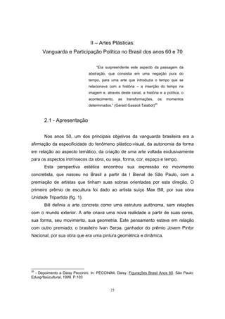 25
II – Artes Plásticas:
Vanguarda e Participação Política no Brasil dos anos 60 e 70
“Era surpreendente este aspecto da passagem da
abstração, que consistia em uma negação pura do
tempo, para uma arte que introduzia o tempo que se
relacionava com a história – a inserção do tempo na
imagem e, através deste canal, a história e a política, o
acontecimento, as transformações, os momentos
determinados.” (Gérald Gassiot-Talabot)25
2.1 - Apresentação
Nos anos 50, um dos principais objetivos da vanguarda brasileira era a
afirmação da especificidade do fenômeno plástico-visual, da autonomia da forma
em relação ao aspecto temático, da criação de uma arte voltada exclusivamente
para os aspectos intrínsecos da obra, ou seja, forma, cor, espaço e tempo.
Esta perspectiva estética encontrou sua expressão no movimento
concretista, que nasceu no Brasil a partir da I Bienal de São Paulo, com a
premiação de artistas que tinham suas sobras orientadas por esta direção. O
primeiro prêmio de escultura foi dado ao artista suíço Max Bill, por sua obra
Unidade Tripartida (fig. 1).
Bill definia a arte concreta como uma estrutura autônoma, sem relações
com o mundo exterior. A arte criava uma nova realidade a partir de suas cores,
sua forma, seu movimento, sua geometria. Este pensamento estava em relação
com outro premiado, o brasileiro Ivan Serpa, ganhador do prêmio Jovem Pintor
Nacional, por sua obra que era uma pintura geométrica e dinâmica.
25
- Depoimento a Daisy Peccinini. In: PECCININI, Daisy. Figurações Brasil Anos 60. São Paulo:
Edusp/Itaúcultural, 1999. P.103
 