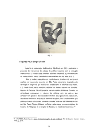 26
(fig. 1)
Segundo Paulo Sergio Duarte,
“A partir da instauração da Bienal de São Paulo em 1951, acelera-se o
processo de intercâmbio de artistas do público brasileiro com a produção
internacional. O sucesso das correntes abstratas informais, e particularmente
do construtivismo, marca o ambiente que antecede a arte dos anos 60. (...)
Mas o caráter pragmático do construtivismo brasileiro só se tornará
explícito no movimento concreto em São Paulo, claramente inspirado pela
ideologia do progresso que apelidava o estado como a ´locomotiva do Brasil`.
(...) Tendo como seus principais teóricos os poetas Augusto de Campos,
Haroldo de Campos, Décio Pignatari e o artista plástico Waldemar Cordeiro, os
concretistas procuravam o máximo de sintonia com os valores que
consideravam positivos da sociedade industrial. Seus postulados procuravam,
através da eliminação de qualquer elemento subjetivo, uma universalidade que
pressupunha um mundo sem fronteiras culturais, uma arte que pudesse circular
por São Paulo, Tóquio, Chicago ou Paris e alcançasse o mesmo estatuto do
teorema de Pitágoras, da lei angular de Tales ou da mecânica newtoniana.”26
26
- DUARTE, Paulo Sergio. Anos 60: transformações da arte no Brasil. Rio de Janeiro: Campos Gerais,
1998. pp. 25-6.
 