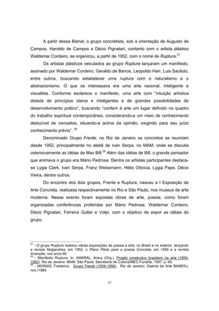 27
A partir dessa Bienal, o grupo concretista, sob a orientação de Augusto de
Campos, Haroldo de Campos e Décio Pignatari, contanto com o artista plástico
Waldemar Cordeiro, se organizou, a partir de 1952, com o nome de Ruptura.27
Os artistas plásticos veiculados ao grupo Ruptura lançaram um manifesto,
assinado por Waldemar Cordeiro, Geraldo de Barros, Leopoldo Harr, Luis Saciloto,
entre outros, buscando estabelecer uma ruptura com o naturalismo e o
abstracionismo. O que os interessava era uma arte racional, inteligente e
visualista. Conforme esclarece o manifesto, uma arte com “intuição artística
dotada de princípios claros e inteligentes e de grandes possibilidades de
desenvolvimento prático”, buscando “conferir à arte um lugar definido no quadro
do trabalho espiritual contemporâneo, considerando-a um meio de conhecimento
deduzível de conceitos, situando-a acima da opinião, exigindo para seu juízo
conhecimento prévio”. 28
Denominado Grupo Frente, no Rio de Janeiro os concretos se reuniram
desde 1952, principalmente no ateliê de Ivan Serpa, no MAM, onde se discutia
ostensivamente as idéias de Max Bill.29
Além das idéias de Bill, o grande pensador
que animava o grupo era Mário Pedrosa. Dentre os artistas participantes destaca-
se Lygia Clark, Ivan Serpa, Franz Weissmann, Hélio Oiticica, Lygia Pape, Décio
Vieira, dentre outros.
Do encontro dos dois grupos, Frente e Ruptura, nasceu a I Exposição de
Arte Concreta, realizada respectivamente no Rio e São Paulo, nos museus de arte
moderna. Nesse evento foram expostas obras de arte, poesia, como foram
organizadas conferências proferidas por Mário Pedrosa, Waldemar Cordeiro,
Décio Pignatari, Ferreira Gullar e Volpi, com o objetivo de expor as idéias do
grupo.
27
- O grupo Ruptura realizou várias exposições de poesia e arte, no Brasil e no exterior, lançando
a revista Noigandres, em 1952, o Plano Piloto para a poesia Concreta, em 1956 e a revista
Invenção, nos anos 60.
28
- Manifesto Ruptura. In: AMARAL, Aracy (Org.). Projeto construtivo brasileiro na arte (1950-
1962). Rio de Janeiro: MAM; São Paulo: Secretaria de Cultura/MEC-Funarte, 1997. p. 69.
29
- MORAIS, Frederico. Grupo Frente (1954-1956). Rio de Janeiro: Galeria de Arte BANERJ,
nov./1984.
 