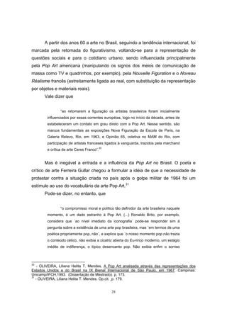 28
A partir dos anos 60 a arte no Brasil, seguindo a tendência internacional, foi
marcada pela retomada do figurativismo, voltando-se para a representação de
questões sociais e para o cotidiano urbano, sendo influenciada principalmente
pela Pop Art americana (manipulando os signos dos meios de comunicação de
massa como TV e quadrinhos, por exemplo), pela Nouvelle Figuration e o Noveau
Réalisme francês (estreitamente ligada ao real, com substituição da representação
por objetos e materiais reais).
Vale dizer que
“ao retomarem a figuração os artistas brasileiros foram inicialmente
influenciados por essas correntes européias, logo no início da década, antes de
estabeleceram um contato em grau direto com a Pop Art. Nesse sentido, são
marcos fundamentais as exposições Nova Figuração da Escola de Paris, na
Galeria Relevo, Rio, em 1963, e Opinião 65, coletiva no MAM do Rio, com
participação de artistas franceses ligados à vanguarda, trazidos pela marchand
e crítica de arte Ceres Franco”.
30
Mas é inegável a entrada e a influência da Pop Art no Brasil. O poeta e
crítico de arte Ferreira Gullar chegou a formular a idéia de que a necessidade de
protestar contra a situação criada no país após o golpe militar de 1964 foi um
estímulo ao uso do vocabulário da arte Pop Art.31
Pode-se dizer, no entanto, que
“o compromisso moral e político tão definidor da arte brasileira naquele
momento, é um dado estranho à Pop Art. (...) Ronaldo Brito, por exemplo,
considera que ´ao nível imediato da iconografia` pode-se responder sim à
pergunta sobre a existência de uma arte pop brasileira, mas `em termos de uma
poética propriamente pop, não`, e explica que ´o nosso momento pop não trazia
o conteúdo cético, não exibia a cicatriz aberta do Eu-lírico moderno, um estágio
inédito de indiferença, o típico desencanto pop. Não exibia enfim o sorriso
30
- OLIVEIRA, Liliana Helita T. Mendes. A Pop Art analisada através das representações dos
Estados Unidos e do Brasil na IX Bienal Internacional de São Paulo, em 1967. Campinas:
Unicamp/IFCH,1993. (Dissertação de Mestrado). p. 173.
31
- OLIVEIRA, Liliana Helita T. Mendes. Op.cit. p. 179.
 