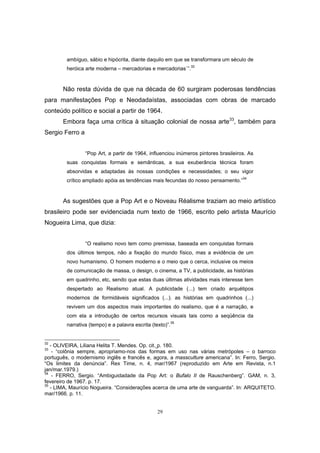 29
ambíguo, sábio e hipócrita, diante daquilo em que se transformara um século de
heróica arte moderna – mercadorias e mercadorias`”.32
Não resta dúvida de que na década de 60 surgiram poderosas tendências
para manifestações Pop e Neodadaístas, associadas com obras de marcado
conteúdo político e social a partir de 1964.
Embora faça uma crítica à situação colonial de nossa arte33
, também para
Sergio Ferro a
“Pop Art, a partir de 1964, influenciou inúmeros pintores brasileiros. As
suas conquistas formais e semânticas, a sua exuberância técnica foram
absorvidas e adaptadas às nossas condições e necessidades; o seu vigor
crítico ampliado apóia as tendências mais fecundas do nosso pensamento.”34
As sugestões que a Pop Art e o Noveau Réalisme traziam ao meio artístico
brasileiro pode ser evidenciada num texto de 1966, escrito pelo artista Maurício
Nogueira Lima, que dizia:
“O realismo novo tem como premissa, baseada em conquistas formais
dos últimos tempos, não a fixação do mundo físico, mas a evidência de um
novo humanismo. O homem moderno e o meio que o cerca, inclusive os meios
de comunicação de massa, o design, o cinema, a TV, a publicidade, as histórias
em quadrinho, etc, sendo que estas duas últimas atividades mais interesse tem
despertado ao Realismo atual. A publicidade (...) tem criado arquétipos
modernos de formidáveis significados (...). as histórias em quadrinhos (...)
revivem um dos aspectos mais importantes do realismo, que é a narração, e
com ela a introdução de certos recursos visuais tais como a seqüência da
narrativa (tempo) e a palavra escrita (texto)”.35
32
- OLIVEIRA, Liliana Helita T. Mendes. Op. cit. p. 180.
33
- “colônia sempre, apropriamo-nos das formas em uso nas várias metrópoles – o barroco
português, o modernismo inglês e francês e, agora, a massculture americana”. In: Ferro, Sergio.
“Os limites da denúncia”. Rex Time, n. 4, mar/1967 (reproduzido em Arte em Revista, n.1
jan/mar.1979.)
34
- FERRO, Sergio. “Ambiguidadade da Pop Art: o Bufalo II de Rauschenberg”. GAM, n. 3,
fevereiro de 1967. p. 17.
35
- LIMA, Maurício Nogueira. “Considerações acerca de uma arte de vanguarda”. In: ARQUITETO.
mar/1966. p. 11.
 