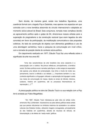 30
Sem dúvida, de maneira geral, existe nos trabalhos figurativos, uma
coerência formal com o legado Pop e Dadaísta, mas apenas nos aspectos em que
coincidia com a nova temática absorvida do circuito internacional e adaptada ao
momento sócio-cultural do Brasil. Esta conjuntura, tornada mais complexa devido
ao agravamento político após o golpe de 64, direcionava nossos artistas para a
superação do pragmatismo e da construção racional (que eram legados da arte
concreta) em favor da participação, da mobilização comunicativa e das propostas
coletivas. Ao lado da construção de objetos com elementos gestálticos e uso de
uma abordagem semântica, havia a pesquisa da comunicação em nível crítico,
com a tomada de posição diante do contexto sócio-político.
Em depoimento realizado em 1977, Cláudio Tozzi faz uma reflexão sobre o
significado da arte nos anos 60:
“Uma das características da arte brasileira dos anos sessenta é a
preocupação com o coletivo. Na pintura refletia-se, principalmente, a temática
social. Os fatos políticos eram narrados pela figura; a obra exigia do expectador
não apenas uma atitude de contemplação, mas tinha o intuito de incitar seu
pensamento, levá-lo à reflexão e ao debate (...). Importante também é o seu
conteúdo-significado e a linguagem utilizada: a apropriação da linguagem usada
nos meios de comunicação de massa, desde os sinais de trânsito, letreiros,
outdoors, história em quadrinhos, até os processos fotomecânicos de
reprodução (...)”.36
A preocupação política na obra de Cláudio Tozzi e a sua relação com a Pop
Art é anotada por Fábio Magalhães:
“Em 1967, Cláudio Tozzi interessou-se pela obra do artista norte-
americano Roy Lichtenstein. Impressionou-se pela sátiras gráficas desse artista
pop que parece ridicularizar os símbolos máximos da sociedade e os valores
culturais dos Estados Unidos, utilizando imagens consagradas, principalmente
as das histórias em quadrinhos, através de recursos de retícula, de
fotoampliação, e de efeitos de ´ready-made` gráficos.
 