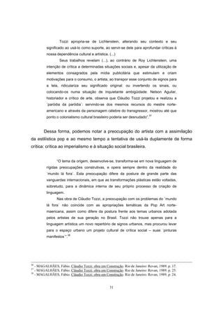 31
Tozzi apropria-se de Lichtenstein, alterando seu contexto e seu
significado ao usá-lo como suporte, ao servir-se dele para aprofundar críticas à
nossa dependência cultural e artística. (...)
Seus trabalhos revelam (...), ao contrário de Roy Lichtenstein, uma
intenção de crítica a determinadas situações sociais e, apesar da utilização de
elementos consagrados pela mídia publicitária que estimulam e criam
motivações para o consumo, o artista, ao transpor esse conjunto de signos para
a tela, ridiculariza seu significado original: ou invertendo os sinais, ou
colocando-os numa situação de inquietante ambigüidade. Nelson Aguilar,
historiador e crítico de arte, observa que Cláudio Tozzi projetou e realizou a
´paródia da paródia`: servindo-se dos mesmos recursos do mestre norte-
americano e através da personagem célebre do transgressor, mostrou até que
ponto o colonialismo cultural brasileiro poderia ser desnudado”.
37
Dessa forma, podemos notar a preocupação do artista com a assimilação
da estilística pop e ao mesmo tempo a tentativa de usá-la duplamente de forma
crítica: crítica ao imperialismo e à situação social brasileira.
“O tema da origem, desenvolve-se, transforma-se em nova linguagem de
rígidas preocupações construtivas, e opera sempre dentro da realidade do
´mundo lá fora`. Esta preocupação difere da postura de grande parte das
vanguardas internacionais, em que as transformações plásticas estão voltadas,
sobretudo, para a dinâmica interna de seu próprio processo de criação de
linguagem.
Nas obra de Cláudio Tozzi, a preocupação com os problemas do ´mundo
lá fora` não coincide com as apropriações temáticas da Pop Art norte-
maericana, assim como difere da postura frente aos temas urbanos adotada
pelos artistas de sua geração no Brasil. Tozzi não trouxe apenas para a
linguagem artística um novo repertório de signos urbanos, mas procurou levar
para o espaço urbano um projeto cultural de crítica social – suas ´pinturas
manifestos`”.38
36
- MAGALHÃES, Fábio. Cláudio Tozzi: obra em Construção. Rio de Janeiro: Revan, 1989. p. 17.
37
- MAGALHÃES, Fábio. Cláudio Tozzi: obra em Construção. Rio de Janeiro: Revan, 1989. p. 25.
38
- MAGALHÃES, Fábio. Cláudio Tozzi: obra em Construção. Rio de Janeiro: Revan, 1989. p. 24.
 