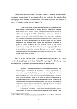 32
Outra inovação produzida por Tozzi em relação à Art Pop americana foi a
busca pela apresentação de seu trabalho fora dos contextos das galerias. Esta
preocupação tem também, evidentemente, um objetivo político de divulgar da
melhor forma suas mensagens de crítica social.
“Levar sua produção artística para fora dos espaços convencionais das
artes plásticas, como galerias ou museus, foi outra preocupação presente
desde o início de sua carreira. Cláudio Tozzi procurava comunicar-se com um
público mais abrangente. O artista, através da sua obra, quer participar do
espaço urbano, quer que seus trabalhos sejam vistos nas ruas e nas praças
pela multidão. Sua linguagem se estrutura nesse sentido, isto é, atuando como
elemento de impacto frente à dinâmica do contexto cultural. Sua obra procura
identificação com situações reais. Chega, em determinados momentos, a
ganhar o caráter panfletário de forte conteúdo social, e até mesmo
revolucionário, como quando Cláudio Tozzi foi vender nas praças de São Paulo
e nos estádios de futebol a serigrafia ´Guevara, vivo ou morto`, a preços
populares, na época dos trágicos acontecimentos que culminaram com a morte
do líder revolucionário na Bolívia.”39
Para o artista Sergio Ferro, o procedimento em relação à art pop é
semelhante ao de Tozzi: assimilar a plástica “de importação”, submetendo-a a um
processo crítico e utilizando-a como instrumento de crítica “local”.
“A pintura – configuração especial das ressonâncias essenciais das
transformações e resistências da sociedade – procura, rapidamente, os
instrumentos adequados à reflexão do agravamento das condições do país e de
suas vinculações, para melhor servir como conscientizadora social e portanto,
como arma. Racionaliza e dirige, até os limites do possível, os elementos de
linguagem para enfrentar o mecanismo da penetração cultural, fornecedor de
um pensamento distante de nossas necessidades. Quer traduzir, eficazmente, a
violência das direções que nos foram impostas, e proteger os níveis de atuação
e vida caracteristicamente humanos ainda possíveis.
A plástica de ´importação` e a local são analisadas, depuradas de seus
compromissos de origem ou tradição e incorporadas ao nosso arsenal. Parte
39
- MAGALHÃES, Fábio. Cláudio Tozzi: obra em Construção. Rio de Janeiro: Revan, 1989. p. 18.
 