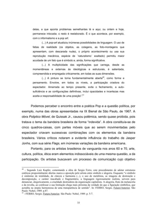 33
delas, a que aponta problemas semelhantes lá e aqui, ou ontem e hoje,
permanece intocada; o resto é reelaborado. É o que acontece, por exemplo,
com o informalismo e a pop art.
(...) A pop-art atualizou inúmeras possibilidades de linguagem. O uso de
fatias de realidade (os objetos, as colagens, as foto-montagens que
apresentam, com descarada nudez, o próprio acontecimento ou usa sua
reprodução mecânica, espécie de ´naturalismo` exaltado) permitiu maior
acuidade de um fato que é símbolo e, ainda, forma significativa.
(...) A multiplicidade das significações que carrega, desde as
momentâneas e externas às ideológicas e estruturais, é salientada,
compreendida e empregada criticamente, em todas as suas dimensões.
(...) A pintura se torna fundamentalmente aberta40
, como forma e
pensamento. Envolve, em todos os níveis, a participação criadora do
espectador. Amarrada ao tempo presente, evita o fechamento, a auto-
suficiência e as configurações definitivas, inclui opacidades e incertezas mas
aceita a responsabilidade de uma posição”.41
Podemos perceber o encontro entre a poética Pop e a questão política, por
exemplo, numa das obras apresentadas na IX Bienal de São Paulo, de 1967. A
obra Poliptico Móvel, de Quissak Jr., causou polêmica, sendo quase proibida, pois
tratava o tema da bandeira brasileira de forma “indevida”. A obra constituía-se de
cinco quadros-caixas, com partes móveis que ao serem movimentadas pelo
espectador criavam sucessivas combinações com os elementos da bandeira
brasileira. Vários críticos notaram a evidente influência do trabalho de Jasper
Jonhs, com sua série Flags, em inúmeras variações da bandeira americana.
Portanto, para os artistas brasileiros de vanguarda nos anos 60 e 70, arte,
cultura, política, ética eram elementos indissociáveis de uma mesma questão, a da
participação. Os artistas buscavam um processo de comunicação cujo objetivo
40
- Segundo Luiz Kupfer, comentando a obra de Sergio Ferro, este procedimento de adotar estruturas
estéticas propositalmente abertas marca a oposição pelo artista entre símbolo e alegoria. Enquanto “o símbolo
é sinônimo de totalidade, de clareza e harmonia (...), o uso de metáforas, as imagens de destruição e
decomposição, o caráter inacabado e fragmentário, a linguagem rigorosamente realista, servem para
denunciar, alegoricamente, a crueldade destruidora da organização capitalista. A alegoria, fruto da melancolia
e da revolta, ao confessar a sua limitação chega mais próxima da verdade do que a figuração simbólica, que
acredita na utopia harmoniosa de uma transparência de sentido”. In: FERRO, Sergio. Futuro/Anterior. São
Paulo: Nobel, 1989. p.87.
41
- FERRO, Sergio. Futuro/Anterior. São Paulo: Nobel, 1989. p. 5-7.
 