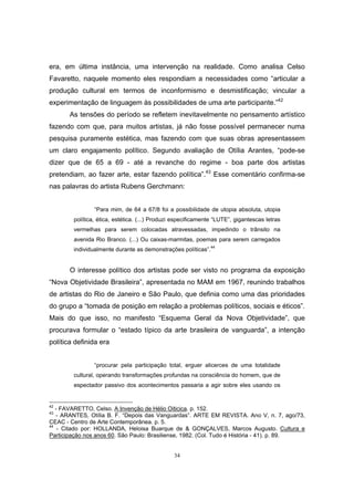 34
era, em última instância, uma intervenção na realidade. Como analisa Celso
Favaretto, naquele momento eles respondiam a necessidades como “articular a
produção cultural em termos de inconformismo e desmistificação; vincular a
experimentação de linguagem às possibilidades de uma arte participante.”42
As tensões do período se refletem inevitavelmente no pensamento artístico
fazendo com que, para muitos artistas, já não fosse possível permanecer numa
pesquisa puramente estética, mas fazendo com que suas obras apresentassem
um claro engajamento político. Segundo avaliação de Otília Arantes, “pode-se
dizer que de 65 a 69 - até a revanche do regime - boa parte dos artistas
pretendiam, ao fazer arte, estar fazendo política”.43
Esse comentário confirma-se
nas palavras do artista Rubens Gerchmann:
“Para mim, de 64 a 67/8 foi a possibilidade de utopia absoluta, utopia
política, ética, estética. (...) Produzi especificamente “LUTE”, gigantescas letras
vermelhas para serem colocadas atravessadas, impedindo o trânsito na
avenida Rio Branco. (...) Ou caixas-marmitas, poemas para serem carregados
individualmente durante as demonstrações políticas”.44
O interesse político dos artistas pode ser visto no programa da exposição
“Nova Objetividade Brasileira”, apresentada no MAM em 1967, reunindo trabalhos
de artistas do Rio de Janeiro e São Paulo, que definia como uma das prioridades
do grupo a “tomada de posição em relação a problemas políticos, sociais e éticos”.
Mais do que isso, no manifesto “Esquema Geral da Nova Objetividade”, que
procurava formular o “estado típico da arte brasileira de vanguarda”, a intenção
política definida era
“procurar pela participação total, erguer alicerces de uma totalidade
cultural, operando transformações profundas na consciência do homem, que de
espectador passivo dos acontecimentos passaria a agir sobre eles usando os
42
- FAVARETTO, Celso. A Invenção de Hélio Oiticica. p. 152.
43
- ARANTES, Otília B. F. “Depois das Vanguardas”. ARTE EM REVISTA. Ano V, n. 7, ago/73,
CEAC - Centro de Arte Contemporânea. p. 5.
44
- Citado por: HOLLANDA, Heloisa Buarque de & GONÇALVES, Marcos Augusto. Cultura e
Participação nos anos 60. São Paulo: Brasiliense, 1982. (Col. Tudo é História - 41). p. 89.
 