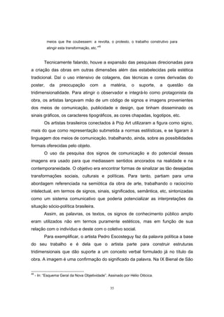 35
meios que lhe coubessem: a revolta, o protesto, o trabalho construtivo para
atingir esta transformação, etc.”45
Tecnicamente falando, houve a expansão das pesquisas direcionadas para
a criação das obras em outras dimensões além das estabelecidas pela estética
tradicional. Daí o uso intensivo de colagens, das técnicas e cores derivadas do
poster, da preocupação com a matéria, o suporte, a questão da
tridimensionalidade. Para atingir o observador e integrá-lo como protagonista da
obra, os artistas lançavam mão de um código de signos e imagens provenientes
dos meios de comunicação, publicidade e design, que tinham disseminado os
sinais gráficos, os caracteres tipográficos, as cores chapadas, logotipos, etc.
Os artistas brasileiros conectados à Pop Art utilizaram a figura como signo,
mais do que como representação submetida a normas estilísticas, e se ligaram à
linguagem dos meios de comunicação, trabalhando, ainda, sobre as possibilidades
formais oferecidas pelo objeto.
O uso da pesquisa dos signos de comunicação e do potencial dessas
imagens era usado para que mediassem sentidos ancorados na realidade e na
contemporaneidade. O objetivo era encontrar formas de sinalizar as tão desejadas
transformações sociais, culturais e políticas. Para tanto, partiam para uma
abordagem referenciada na semiótica da obra de arte, trabalhando o raciocínio
intelectual, em termos de signos, sinais, significados, semântica, etc, sintonizadas
como um sistema comunicativo que poderia potencializar as interpretações da
situação sócio-política brasileira.
Assim, as palavras, os textos, os signos de conhecimento público amplo
eram utilizados não em termos puramente estéticos, mas em função de sua
relação com o indivíduo e deste com o coletivo social.
Para exemplificar, o artista Pedro Escosteguy faz da palavra política a base
do seu trabalho e é dela que o artista parte para construir estruturas
tridimensionais que dão suporte a um conceito verbal formulado já no título da
obra. A imagem é uma confirmação do significado da palavra. Na IX Bienal de São
45
- In: “Esquema Geral da Nova Objetividade”. Assinado por Hélio Oiticica.
 