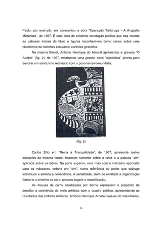 36
Paulo, por exemplo, ele apresentou a obra “Operação Tartaruga - A Angústia
Militarista”, de 1967. É uma obra de evidente conotação política que traz inscrita
as palavras iniciais do título e figuras reconhecíveis como canos sobre uma
plataforma de rodinhas simulando canhões giratórios.
Na mesma Bienal, Antonio Henrique do Amaral apresentou a gravura “O
Apetite” (fig. 2), de 1967, mostrando uma grande boca “capitalista” pronta para
devorar um sanduíche recheado com o povo terceiro-mundista.
(fig. 2)
Carlos Zílio em “Reina a Tranquilidade”, de 1967, apresenta rostos
dispostos da mesma forma, trazendo números sobre a testa e a palavra “sim”
aplicada sobre os lábios. Na parte superior, uma mão com o indicador apontado
para as máscaras, ordena um “sim”, numa referência ao poder que subjuga
indivíduos e elimina a consciência. A serialidade, além de enfatizar a organização
formal e a simetria da obra, procura sugerir a massificação.
As trouxas de carne idealizadas por Barrio expressam o propósito de
desafiar a conivência do meio artístico com o quadro político, apresentando os
resultados das torturas militares. Antonio Henrique Amaral vale-se do naturalismo,
 