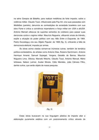 37
na série Campos de Batalha, para realizar metáforas de forte impacto, sobre a
violência militar. Claudio Tozzi, influenciado pela Pop Art, cria suas passeatas com
Multidões (painéis), denuncia as contradições da sociedade brasileira com sua
obra Fome e critica a conivência imperialismo e força militar em USA e abUSA.
Antonio Manoel utiliza-se de suportes extraídos do cotidiano para passar suas
denúncias contra o regime militar. Maurício Nogueira, utilizando sinais de trânsito,
expõe a situação do poder político com seu Não Entre à Esquerda, de 1964.
Pedro Escosteguy cria seu Objeto Popular, de 1968 (fig. 3), criticando a falta de
democracia eleitoral, imposta por armas.
Às obras acima citadas somam-se inúmeras outras, também de temática
político-contestatória, de artistas como Antonio Dias, Rubens Gerchmann, Antonio
Henrique Amaral, Samuel Szpiegel, Vergara, Geraldo de Barros, Maurício
Nogueira Lima, Oiticica, Marcelo Nitsche, Cláudio Tozzi, Antonio Manuel, Mário
Ishikawa, Nelson Leirner, Avatar Morais, Cildo Meireles, João Câmara Filho,
dentre outros, que serão objeto de nossa pesquisa.
(fig. 3)
Estas obras buscavam na sua linguagem plástica de impacto aliar a
elaboração puramente estética com um posicionamento crítico através da
 