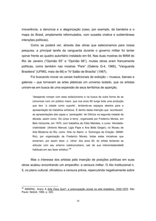 38
irreverência, a denúncia e a alegorização (caso, por exemplo, da bandeira e o
mapa do Brasil, amplamente reformulados, com ousadia criativa e subterrâneas
intenções políticas).
Como se poderá ver, através das obras que selecionamos para nossa
pesquisa, a principal tarefa da vanguarda durante o governo militar foi tentar
opinar frente ao quadro autoritário instalado em 64. Nas duas mostras do MAM do
Rio de Janeiro (“Opinião 65” e “Opinião 66”), muitas obras eram francamente
políticas, como também nas mostras “Pare” (Galeria G-4, 1966), “Vanguarda
Brasileira” (UFMG, maio de 66) e “IV Salão de Brasília” (1967).
Foi buscando inovar os canais tradicionais de exibição – museus, bienais e
galerias – que tornavam as artes plásticas um universo isolado, que os artistas
uniram-se em busca de uma expansão de seus territórios de aparição,
“desejando romper com esse isolacionismo e na busca de outra forma de se
comunicar com um público maior, que nos anos 60 surge toda uma produção
que tem ´a cidade como suporte`, tentando-se espaços abertos para a
apresentação de trabalhos artísticos. É dentro desta intenção que ´acontecem`
as apresentações das capas e ´parangolés` de Oiticica na segunda metade da
década, assim como ´Do corpo à terra`, organizada por Frederico Morais, em
Belo Horizonte, em 1970, com trabalhos de Cildo Meireles, o curso ´Atividade-
criatividade` (Antonio Manuel, Ligia Pape e Ana Bella Geiger), no Museu de
Arte Moderna do Rio, como ´Arte no Aterro` e ´Domingos de Criação` (MAM-
Rio), por organização de Frederico Morais, todas estas iniciativas que
encerram, por assim dizer, o ´clima` dos anos 60, do artista tentando se
articular com seu entorno coletivo/urbano, sair de sua interioridade/ateliê
habituais em seu fazer artístico.”46
Mas o interesse dos artistas pela inserção de posições políticas em suas
obras acabou encontrando um empecilho: a censura militar. O Ato Institucional n.
5, no plano cultural, oficializou a censura prévia, repercutindo negativamente sobre
46
AMARAL, Aracy A Arte Para Que^: a preocupação social na arte brasileira, 1930-1970. São
Paulo: Nobrel, 1984. p. 329.
 