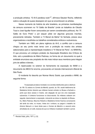 39
a produção artística. “O AI-5 paralisou tudo”47
, afirmava Glauber Rocha, refletindo
sobre a situação de quase desespero em que se encontravam os artistas.
Nesse momento da história da arte brasileira, as primeiras manifestações
da censura ocorreram no “IV Salão de Brasília” (onde os trabalhos de Cláudio
Tozzi e José Aguillar foram censurados por serem considerados políticos). No “3º.
Salão de Ouro Preto” o júri sequer pôde ver algumas gravuras inscritas,
previamente retiradas. Também a “II Bienal da Bahia” foi fechada, presos seus
organizadores e recolhidos os trabalhos considerados eróticos e subversivos.
Também em 1969, em plena vigência do AI-5, o conflito com a censura
chegou ao seu ponto mais tenso com a proibição da mostra dos artistas
selecionados para a representação brasileira à “IV Bienal de Paris”, no MAM-Rio.
O que provocou um enérgico protesto da Associação Brasileira dos Críticos de
Arte, sob a presidência de Mário Pedrosa, na forma de um documento no qual a
entidade anunciava seu propósito de não mais indicar seus membros para integrar
júris de salões e bienais.
A repercussão no exterior do fechamento da exposição do MAM e o
documento da ABCA foi enorme, provocando um boicote internacional à Bienal de
São Paulo.
O incidente foi descrito por Niomar Moniz Sodré, que presidia o MAM, da
seguinte forma:
“A exposição já estava montada e os convites distribuídos para a abertura
às 18h. Eu estava no Correio da Manhã, quando, às 15h, recebi telefonema de
Madeleine Archer dizendo que militares haviam entrado no Museu e fechado a
porta que dava acesso à mostra, sob alegação de que era uma exposição
subversiva. A diretoria funcionava no bloco-escola. Os militares voltaram em
seguida, desmontaram a exposição, colocando as obras no depósito do Museu.
Eu, Mário Pedrosa, Maurício Roberto e Madeleine Archer ficamos conversando
até tarde da noite, no museu. Antes de ir embora, eu peguei o trabalho do
Antonio Manuel e o levei direto para o Correio de Manhã e o escondi entre
almofadas de um sofá, receosa de que os militares invadissem também o jornal.
47
- Revista Visão, julho, 1971. p. 52.
 
