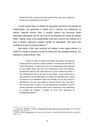 40
Na Bienal de Paris, o espaço reservado ao Brasil ficou vazio, com o objetivo de
mostrar que a exposição fora censurada”.48
A partir desses fatos, os artistas de vanguarda assumiram uma posição de
marginalidade, ora agravando o conflito com a censura, ora exilando-se no
exterior. Segundo Antonio Dias, a atuação coletiva que fermentou várias
exposições importantes até fins dos anos 60 se dissolveu em função da pressão
militar: “Depois, tendo como possibilidades viver sob o arrocho dos militares ou ir
para o exterior, perdeu-se qualquer sentido de aglutinação; não havia mais
vontade de se agir de maneira coletiva”.49
Mas talvez o fato mais marcante em relação à obra destes artistas é a
virada em direção à pesquisa formal em detrimento das questões políticas. Um
exemplo é o artista Cláudio Tozzi:
“A partir de 1969, os trabalhos de Cláudio Tozzi deixam de expressar
impactos políticos e perdem o caráter panfletário. Os tempos não permitiam. As
séries ´Astronautas` e ´Futebol` dão início a uma preocupação mais elaborada
de sua imagem visual. Sua obra vai se desenvolver numa outra dinâmica,
permitindo-lhe deter-se mais sobre cada tema, já que a dinâmica dos fatos e
dos enfrentamentos não se dá como no ano anterior. A luta armada leva a
ação política par aa clandestinidade e a violência da repressão alija e impede
as massas de se manifestarem. Essa nova situação, por um lado, provoca o
afastamento e cria uma nova relação na obra de Cláudio Tozzi, entre arte e
fato. Por outro lado, o conduz a um ritmo diferenciado de trabalho, o que lhe
permite aprofundar sua reflexão sobre o tema, desenvolver novas alternativas
no emprego das imagens e explorar de forma mais abrangente as
possibilidades gráficas”.50
48
- Citado por: MORAIS, Frederico. Cronologia das Artes Plásticas no Rio de Janeiro. Rio de Janeiro:
Topbooks, 1995. pp. 307-8.
49
- DIAS, Antonio. Antonio Dias: entrevista a Lúcia Carneiro e LLeana Pradilla. Rio de Janeiro: Lacerda Ed.,
1999. p. 24.
 
