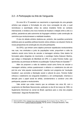 41
2.2 - A Participação na Arte de Vanguarda
Os anos 60 e 70 assistem ao nascimento e organização de uma geração
artística que pregava a formulação de uma nova concepção de arte, a qual
reivindicava a assimilação crítica da cultura brasileira frente ao contexto
internacional, e revelava uma nova maneira de focalizar a relação entre a arte e a
política, pautando-se pela autonomia da linguagem artística e pela construção de
caminhos que revolucionassem a realidade brasileira.
O eixo do debate artístico deslocou-se, portanto, das questões puramente
estéticas para as questões políticas levando vários artistas a se situarem frente às
novas perspectivas de construção de uma arte participante.
Os CPCs, que tinham como objetivo promover espetáculos revolucionários
nas ruas, nos sindicatos e junto às populações rurais, propunham a volta do
realismo social como forma de veicular a mensagem artística. Este ideário foi
formulado pelos dirigentes do movimento, o sociólogo Carlos Estevam Martins,
que redigiu o Anteprojeto do Manifesto do CPC, e o poeta Ferreira Gullar, que
aprofundou as premissas de Martins na publicação “Cultura Posta em Questão”.51
Além de proporem a volta do realismo social como forma de veicular a
mensagem artística, ambos questionavam o elitismo e o esteticismo da arte em
prol de uma “arte popular revolucionária”, inserida num programa de “revolução
brasileira”, que prometia a libertação social e cultural do povo. Ferreira Gullar
criticava o esteticismo da vanguarda brasileira e, em contraposição, chamava a
atenção para o papel social do artista, conclamando-o a construir uma arte
participante, popular e revolucionária.
Vale anotar que antes mesmo que se entrasse nos anos 60, com o
surgimento do Manifesto Neoconcreto, publicado no dia 22 de março de 1959, no
Suplemento Dominical do Jornal do Brasil, apontava para a crise dos projetos
“esteticistas”. Segundo Ronaldo Brito:
50
- MAGALHÃES, Fábio. Cláudio Tozzi: obra em Construção. Rio de Janeiro: Revan, 1989. p. 33.
51
- GULLAR,Ferreira. Cultura Posta em Questão. Rio de Janeiro: Civilização Brasileira, 1965.
 