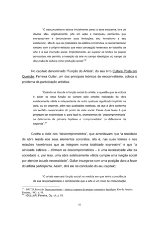 42
“O neoconcretismo estava inicialmente preso a esse esquema, fora de
dúvida. Mas, objetivamente, pôs em ação e manipulou elementos que
extravasavam e denunciavam suas limitações, seu formalismo e seu
esteticismo. Mis do que os postulados da estética construtiva, o neoconcretismo
rompeu com o próprio estatuto que essa concepção reservava ao trabalho de
arte e à sua inscrição social. Implicitamente, ao superar os limites do projeto
construtivo, ele permitiu a inserção da arte no campo ideológico, no campo da
discussão da cultura como produção social”.52
No capítulo denominado “Função do Artista”, do seu livro Cultura Posta em
Questão, Ferreira Gullar, um dos principais teóricos do neoconretismo, coloca o
problema da participação artística:
“Quando se discute a função social do artista, a questão que se coloca
é saber se essa função se cumpre pela simples realização da obra
esteticamente válida e independente de outro qualquer significado implícito na
obra, ou se depende, além das qualidades estéticas, de que a obra contenha
um sentido revolucionário do ponto de vista social. Essas duas teses é que
precisam ser examinadas e, para fazê-lo, chamaremos de ´descomprometidos`
os defensores da primeira hipótese e ´comprometidos` os defensores da
segunda”.53
Contra a idéia dos “descomprometidos”, que acreditavam que “a realidade
da obra reside nos seus elementos concretos, isto é, nas suas formas e nas
relações harmônicas que as integram numa totalidade expressiva” e que “a
atividade estética – afirmam os descomprometidos – é uma necessidade vital da
sociedade e, por isso, uma obra esteticamente válida cumpre uma função social
por atender àquela necessidade”, Gullar insurge-se com uma posição clara a favor
do artista participante. Assim, dirá ele na conclusão do seu capítulo:
“O artista exercerá função social na medida em que tenha consciência
de sua responsabilidade e compreenda que a arte é um meio de comunicação
52
- BRITO, Ronaldo. Neoconcretismo – vértice e ruptura do projeto construtivo brasileiro. Rio de Janeiro:
Funarte, 1985. p. 81.
53
- GULLAR, Ferreira, Op. cit. p 19.
 