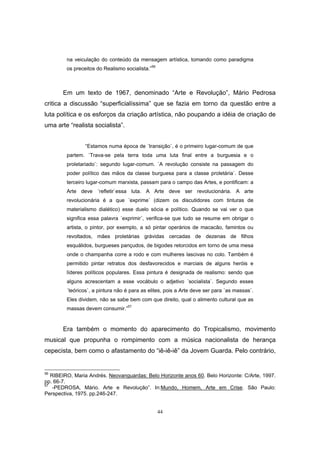 44
na veiculação do conteúdo da mensagem artística, tomando como paradigma
os preceitos do Realismo socialista.”56
Em um texto de 1967, denominado “Arte e Revolução”, Mário Pedrosa
critica a discussão “superficialíssima” que se fazia em torno da questão entre a
luta política e os esforços da criação artística, não poupando a idéia de criação de
uma arte “realista socialista”.
“Estamos numa época de ´transição`, é o primeiro lugar-comum de que
partem. ´Trava-se pela terra toda uma luta final entre a burguesia e o
proletariado`: segundo lugar-comum. ´A revolução consiste na passagem do
poder político das mãos da classe burguesa para a classe proletária`. Desse
terceiro lugar-comum marxista, passam para o campo das Artes, e pontificam: a
Arte deve ´refletir`essa luta. A Arte deve ser revolucionária. A arte
revolucionária é a que ´exprime` (dizem os discutidores com tinturas de
materialismo dialético) esse duelo sócia e político. Quando se vai ver o que
significa essa palavra ´exprimir`, verifica-se que tudo se resume em obrigar o
artista, o pintor, por exemplo, a só pintar operários de macacão, famintos ou
revoltados, mães proletárias grávidas cercadas de dezenas de filhos
esquálidos, burgueses pançudos, de bigodes retorcidos em torno de uma mesa
onde o champanha corre a rodo e com mulheres lascivas no colo. Também é
permitido pintar retratos dos desfavorecidos e marciais de alguns heróis e
líderes políticos populares. Essa pintura é designada de realismo: sendo que
alguns acrescentam a esse vocábulo o adjetivo ´socialista`. Segundo esses
´teóricos`, a pintura não é para as elites, pois a Arte deve ser para ´as massas`.
Eles dividem, não se sabe bem com que direito, qual o alimento cultural que as
massas devem consumir.”57
Era também o momento do aparecimento do Tropicalismo, movimento
musical que propunha o rompimento com a música nacionalista de herança
cepecista, bem como o afastamento do “iê-iê-iê” da Jovem Guarda. Pelo contrário,
56
RIBEIRO, Maria Andrés. Neovanguardas: Belo Horizonte anos 60. Belo Horizonte: C/Arte, 1997.
pp. 66-7.
57
-PEDROSA, Mário. Arte e Revolução”. In:Mundo, Homem, Arte em Crise. São Paulo:
Perspectiva, 1975. pp.246-247.
 