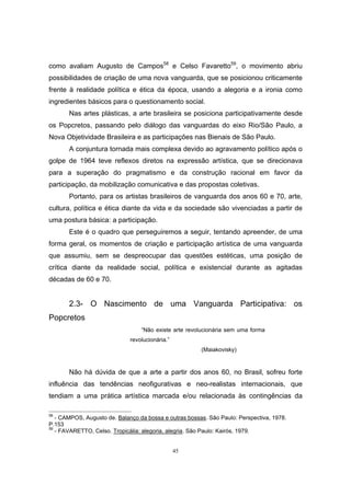 45
como avaliam Augusto de Campos58
e Celso Favaretto59
, o movimento abriu
possibilidades de criação de uma nova vanguarda, que se posicionou criticamente
frente à realidade política e ética da época, usando a alegoria e a ironia como
ingredientes básicos para o questionamento social.
Nas artes plásticas, a arte brasileira se posiciona participativamente desde
os Popcretos, passando pelo diálogo das vanguardas do eixo Rio/São Paulo, a
Nova Objetividade Brasileira e as participações nas Bienais de São Paulo.
A conjuntura tornada mais complexa devido ao agravamento político após o
golpe de 1964 teve reflexos diretos na expressão artística, que se direcionava
para a superação do pragmatismo e da construção racional em favor da
participação, da mobilização comunicativa e das propostas coletivas.
Portanto, para os artistas brasileiros de vanguarda dos anos 60 e 70, arte,
cultura, política e ética diante da vida e da sociedade são vivenciadas a partir de
uma postura básica: a participação.
Este é o quadro que perseguiremos a seguir, tentando apreender, de uma
forma geral, os momentos de criação e participação artística de uma vanguarda
que assumiu, sem se despreocupar das questões estéticas, uma posição de
crítica diante da realidade social, política e existencial durante as agitadas
décadas de 60 e 70.
2.3- O Nascimento de uma Vanguarda Participativa: os
Popcretos
“Não existe arte revolucionária sem uma forma
revolucionária.”
(Maiakovisky)
Não há dúvida de que a arte a partir dos anos 60, no Brasil, sofreu forte
influência das tendências neofigurativas e neo-realistas internacionais, que
tendiam a uma prática artística marcada e/ou relacionada às contingências da
58
- CAMPOS, Augusto de. Balanço da bossa e outras bossas. São Paulo: Perspectiva, 1978.
P.153
59
- FAVARETTO, Celso. Tropicália: alegoria, alegria. São Paulo: Kairós, 1979.
 