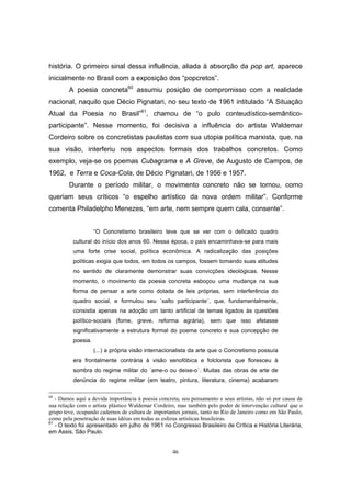 46
história. O primeiro sinal dessa influência, aliada à absorção da pop art, aparece
inicialmente no Brasil com a exposição dos “popcretos”.
A poesia concreta60
assumiu posição de compromisso com a realidade
nacional, naquilo que Décio Pignatari, no seu texto de 1961 intitulado “A Situação
Atual da Poesia no Brasil”61
, chamou de “o pulo conteudístico-semântico-
participante”. Nesse momento, foi decisiva a influência do artista Waldemar
Cordeiro sobre os concretistas paulistas com sua utopia política marxista, que, na
sua visão, interferiu nos aspectos formais dos trabalhos concretos. Como
exemplo, veja-se os poemas Cubagrama e A Greve, de Augusto de Campos, de
1962, e Terra e Coca-Cola, de Décio Pignatari, de 1956 e 1957.
Durante o período militar, o movimento concreto não se tornou, como
queriam seus críticos “o espelho artístico da nova ordem militar”. Conforme
comenta Philadelpho Menezes, “em arte, nem sempre quem cala, consente”.
“O Concretismo brasileiro teve que se ver com o delicado quadro
cultural do início dos anos 60. Nessa época, o país encaminhava-se para mais
uma forte crise social, política econômica. A radicalização das posições
políticas exigia que todos, em todos os campos, fossem tomando suas atitudes
no sentido de claramente demonstrar suas convicções ideológicas. Nesse
momento, o movimento da poesia concreta esboçou uma mudança na sua
forma de pensar a arte como dotada de leis próprias, sem interferência do
quadro social, e formulou seu ´salto participante`, que, fundamentalmente,
consistia apenas na adoção um tanto artificial de temas ligados às questões
político-sociais (fome, greve, reforma agrária), sem que isso afetasse
significativamente a estrutura formal do poema concreto e sua concepção de
poesia.
(...) a própria visão internacionalista da arte que o Concretismo possuía
era frontalmente contrária à visão xenofóbica e folclorista que floresceu à
sombra do regime militar do ´ame-o ou deixe-o`. Muitas das obras de arte de
denúncia do regime militar (em teatro, pintura, literatura, cinema) acabaram
60
- Damos aqui a devida importância à poesia concreta, seu pensamento e seus artistas, não só por causa de
sua relação com o artista plástico Waldemar Cordeiro, mas também pelo poder de intervenção cultural que o
grupo teve, ocupando cadernos de cultura de importantes jornais, tanto no Rio de Janeiro como em São Paulo,
como pela penetração de suas idéias em todas as esferas artísticas brasileiras.
61
- O texto foi apresentado em julho de 1961 no Congresso Brasileiro de Crítica e História Literária,
em Assis, São Paulo.
 
