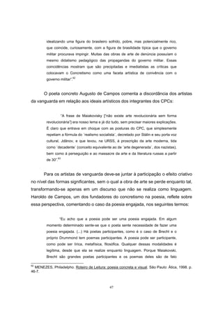 47
idealizando uma figura do brasileiro sofrido, pobre, mas potencialmente rico,
que coincide, curiosamente, com a figura de brasilidade típica que o governo
militar procurava impingir. Muitas das obras de arte de denúncia possuíam o
mesmo didatismo pedagógico das propagandas do governo militar. Essas
coincidências mostram que são precipitadas e imediatistas as críticas que
colocavam o Concretismo como uma faceta artística de conivência com o
governo militar”.62
O poeta concreto Augusto de Campos comenta a discordância dos artistas
da vanguarda em relação aos ideais artísticos dos integrantes dos CPCs:
“A frase de Maiakovisky [“não existe arte revolucionária sem forma
revolucionária”] era nosso lema e já diz tudo, sem precisar maiores explicações.
É claro que entrava em choque com as posturas do CPC, que simplesmente
repetiam a fórmula do ´realismo socialista`, decretado por Stálin e seu porta voz
cultural, Jdânov, e que levou, na URSS, à proscrição da arte moderna, tida
como ´decadente` (conceito equivalente ao de ´arte degenerada`, dos nazistas),
bem como à perseguição e ao massacre da arte e da literatura russas a partir
de 30”.63
Para os artistas de vanguarda deve-se juntar à participação o efeito criativo
no nível das formas significantes, sem o qual a obra de arte se perde enquanto tal,
transformando-se apenas em um discurso que não se realiza como linguagem.
Haroldo de Campos, um dos fundadores do concretismo na poesia, reflete sobre
essa perspectiva, comentando o caso da poesia engajada, nos seguintes termos:
“Eu acho que a poesia pode ser uma poesia engajada. Em algum
momento determinado sente-se que o poeta sente necessidade de fazer uma
poesia engajada. (...) Há poetas participantes, como é o caso de Brecht e o
próprio Drummond tem poemas participantes. A poesia pode ser participante,
como pode ser lírica, metafísica, filosófica. Qualquer dessas modalidades é
legítima, desde que ela se realize enquanto linguagem. Porque Maiakovski,
Brecht são grandes poetas participantes e os poemas deles são de fato
62
MENEZES, Philadelpho. Roteiro de Leitura: poesia concreta e visual. São Paulo: Ática, 1998. p.
46-7.
 