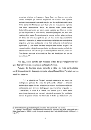 48
eminentes, criativos na linguagem. Agora, fazer um discurso, uma coisa
caricata e imaginar que com isso fez poesia é um equívoco. Aliás, o grande
equívoco dos poetas participantes é que eles não têm noção da importância da
forma. Como dizia Maiakoviski, ´para fazer uma arte revolucionária é preciso
uma forma revolucionária`. Então, as pessoas fazem coisas piegas,
declamatórias, pensando que fazem poesia engajada, que falam de eventos
que são respeitáveis no nível humano, defendem perseguidos, etc, tudo bem,
mas isso não é poesia. É mais interessante escrever um bom artigo num jornal
em defesa de uma causa justa do que um mau poema equivocadamente
dedicado a essa causa. A poesia enquanto participante deve ser extremamente
exigente e juntar essa participação com o efeito criativo no nível das formas
significantes. (...) Se alguém não sabe distinguir entre um rabo de galo e um
coquetel molotov não pode se guerrilheiro, se não sabe montar um fuzil não
adianta conversar. Em tudo tem que se ter competência. Para uma pessoa ser
Che Guevara tem que ter competência. Para ser Maiakoviski tem que ter
competência..”64
Fica aqui, nesse sentido, bem marcada a idéia de que “engajamento” não
quer dizer abrir mão de pesquisas e realizações formais.
Augusto de Campos ainda comenta a idéia do “pulo conteudístico-
semântico-participante” da poesia concreta, tal qual falava Décio Pignatari, com as
seguintes palavras:
“(...) a colocação de Pignatari respondia exatamente ao quadro de
contingências políticas dos anos 60, pretendendo enfatizar a dimensão
semântica da poesia concreta e direcioná-la para um envolvimento de caráter
político-social, sem abrir mão da linguagem experimental de vanguarda. (...)
CUBAGRAMA, PLUSVALIA E GREVE, são poemas que fiz nessa época
segundo as diretrizes a que me referi, objetivando a projeção dos postulados
básicos da poesia concreta na elaboração de textos que traduzissem uma
63
- Entrevista com Augusto de Campos, por Jardel Dias Cavalcanti. (ver anexo).
64
- “Entrevista com o poeta e tradutor Haroldo de Campos”, realizada por Jardel Dias Cavalcanti e
Mário Alex Rosa. In: SIBILA: revista de poesia e cultura. São Paulo: Ateliê Editorial, 2003.Ano 3. n.
5. p. 174.
 