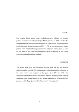 4
RESUMO
Esta pesquisa foca a relação entre a produção das artes plásticas e o contexto
político brasileiro instaurado pelo Golpe Militar de março de 1964. A análise das
questões artísticas, como seus desdobramentos no campo social, elegeu como local
privilegiado de investigação os anos de 1964 a 1970. As interseções entre a arte e a
política foram evidenciadas no posicionamento crítico dos artistas, dado no cerne
de suas poéticas, nos programas estabelecidos pelas exposições de arte e num
projeto de vanguarda nacional engajada.
ABSTRACT
The present work focus the relationship between visual arts and the brazilian
political situation after the 1964 military coup. Artistic issues and its reflections in
the social field were analyzed in the years from 1964 to 1970. The
interconnections between visual arts and the brazilian military politics came up
though the artists critical position in their artistic production, in the art exhibitions
programs and in the project of politically commited “avant-garde”.
 