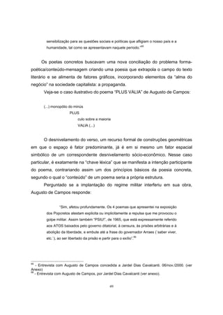 49
sensibilização para as questões sociais e políticas que afligiam o nosso país e a
humanidade, tal como se apresentavam naquele período.”65
Os poetas concretos buscavam uma nova conciliação do problema forma-
poética/conteúdo-mensagem criando uma poesia que extrapola o campo do texto
literário e se alimenta de fatores gráficos, incorporando elementos da “alma do
negócio” na sociedade capitalista: a propaganda.
Veja-se o caso ilustrativo do poema “PLUS VALIA” de Augusto de Campos:
(...) monopólio do minús
PLUS
culo sobre a maioria
VALIA (...)
O desnivelamento do verso, um recurso formal de construções geométricas
em que o espaço é fator predominante, já é em si mesmo um fator espacial
simbólico de um correspondente desnivelamento sócio-econômico. Nesse caso
particular, é exatamente na “chave léxica” que se manifesta a intenção participante
do poema, contrariando assim um dos princípios básicos da poesia concreta,
segundo o qual o “conteúdo” de um poema seria a própria estrutura.
Perguntado se a implantação do regime militar interferiu em sua obra,
Augusto de Campos responde:
“Sim, afetou profundamente. Os 4 poemas que apresentei na exposição
dos Popcretos atestam explicita ou implicitamente a repulsa que me provocou o
golpe militar. Assim também “PSIU!”, de 1965, que está expressamente referido
aos ATOS baixados pelo governo ditatorial, à censura, às prisões arbitrárias e à
abolição da liberdade, e embute até a frase do governador Arraes (`saber viver,
etc.`), ao ser libertado da prisão e partir para o exílio”.66
65
- Entrevista com Augusto de Campos concedida a Jardel Dias Cavalcanti. 06/nov./2000. (ver
Anexo)
66
- Entrevista com Augusto de Campos, por Jardel Dias Cavalcanti (ver anexo).
 