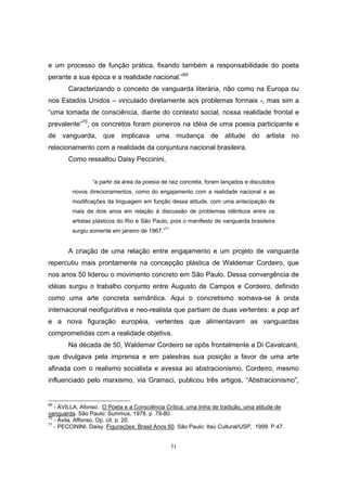 51
e um processo de função prática, fixando também a responsabilidade do poeta
perante a sua época e a realidade nacional.”69
Caracterizando o conceito de vanguarda literária, não como na Europa ou
nos Estados Unidos – vinculado diretamente aos problemas formais -, mas sim a
“uma tomada de consciência, diante do contexto social, nossa realidade frontal e
prevalente”70
, os concretos foram pioneiros na idéia de uma poesia participante e
de vanguarda, que implicava uma mudança de atitude do artista no
relacionamento com a realidade da conjuntura nacional brasileira.
Como ressaltou Daisy Peccinini,
“a partir da área da poesia de raiz concreta, foram lançados e discutidos
novos direcionamentos, como do engajamento com a realidade nacional e as
modificações da linguagem em função dessa atitude, com uma antecipação de
mais de dois anos em relação à discussão de problemas idênticos entre os
artistas plásticos do Rio e São Paulo, pois o manifesto de vanguarda brasileira
surgiu somente em janeiro de 1967.”71
A criação de uma relação entre engajamento e um projeto de vanguarda
repercutiu mais prontamente na concepção plástica de Waldemar Cordeiro, que
nos anos 50 liderou o movimento concreto em São Paulo. Dessa convergência de
idéias surgiu o trabalho conjunto entre Augusto de Campos e Cordeiro, definido
como uma arte concreta semântica. Aqui o concretismo somava-se à onda
internacional neofigurativa e neo-realista que partiam de duas vertentes: a pop art
e a nova figuração européia, vertentes que alimentavam as vanguardas
comprometidas com a realidade objetiva.
Na década de 50, Waldemar Cordeiro se opôs frontalmente a Di Cavalcanti,
que divulgava pela imprensa e em palestras sua posição a favor de uma arte
afinada com o realismo socialista e avessa ao abstracionismo. Cordeiro, mesmo
influenciado pelo marxismo, via Gramsci, publicou três artigos, “Abstracionismo”,
69
- ÁVILLA, Afonso. O Poeta e a Consciência Crítica: uma linha de tradição, uma atitude de
vanguarda. São Paulo: Summus, 1978. p .79-80.
70
- Ávila, Affonso. Op. cit. p. 20.
71
- PECCININI, Daisy. Figurações: Brasil Anos 60. São Paulo: Itaú Cultural/USP, 1999. P.47.
 