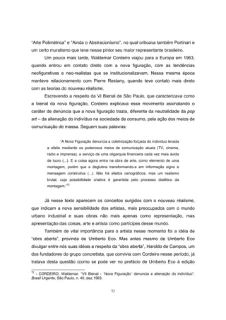 52
“Arte Polimétrica” e “Ainda o Abstracionismo”, no qual criticava também Portinari e
um certo muralismo que teve nesse pintor seu maior representante brasileiro.
Um pouco mais tarde, Waldemar Cordeiro viajou para a Europa em 1963,
quando entrou em contato direto com a nova figuração, com as tendências
neofigurativas e neo-realistas que se institucionalizavam. Nessa mesma época
manteve relacionamento com Pierre Restany, quando teve contato mais direto
com as teorias do nouveau réalisme.
Escrevendo a respeito da VI Bienal de São Paulo, que caracterizava como
a bienal da nova figuração, Cordeiro explicava esse movimento assinalando o
caráter de denúncia que a nova figuração trazia, diferente da neutralidade da pop
art – da alienação do indivíduo na sociedade de consumo, pela ação dos meios de
comunicação de massa. Seguem suas palavras:
“A Nova Figuração denuncia a coletivização forçada do indivíduo levada
a efeito mediante os poderosos meios de comunicação atuais (TV, cinema,
rádio e imprensa), a serviço de uma oligarquia financeira cada vez mais ávida
de lucro (...). E a coisa agora entra na obra de arte, como elemento de uma
montagem, porém que a deglutina transformando-a em informação signo e
mensagem construtiva (...). Não há efeitos cenográficos, mas um realismo
brutal, cuja possibilidade criativa é garantida pelo processo dialético da
montagem.”72
Já nesse texto aparecem os conceitos surgidos com o nouveau réalisme,
que indicam a nova sensibilidade dos artistas, mais preocupados com o mundo
urbano industrial e suas obras não mais apenas como representação, mas
apresentação das coisas, arte e artista como partícipes desse mundo.
Também de vital importância para o artista nesse momento foi a idéia de
“obra aberta”, provinda de Umberto Eco. Mas antes mesmo de Umberto Eco
divulgar entre nós suas idéias a respeito da “obra aberta”, Haroldo de Campos, um
dos fundadores do grupo concretista, que convivia com Cordeiro nesse período, já
tratava desta questão (como se pode ver no prefácio de Umberto Eco à edição
72
- CORDEIRO, Waldemar. “VII Bienal - ´Nova Figuração´ denuncia a alienação do indivíduo”.
Brasil Urgente, São Paulo, n. 40, dez.1963.
 