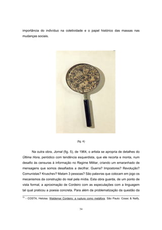 54
importância do indivíduo na coletividade e o papel histórico das massas nas
mudanças sociais.
(fig. 4)
Na outra obra, Jornal (fig. 5), de 1964, o artista se apropria de detalhes do
Última Hora, periódico com tendência esquerdista, que ele recorta e monta, num
desafio às censuras à informação no Regime Militar, criando um emaranhado de
mensagens que somos desafiados a decifrar. Guerra? Impostores? Revolução?
Comunistas? Kruschev? Matam 3 pessoas? São palavras que colocam em jogo os
mecanismos da construção do real pela mídia. Esta obra guarda, de um ponto de
vista formal, a aproximação de Cordeiro com as especulações com a linguagem
tal qual praticou a poesia concreta. Para além da problematização da questão da
73
- COSTA, Heloisa. Waldemar Cordeiro: a ruptura como metáfora. São Paulo: Cosac & Naify,
 