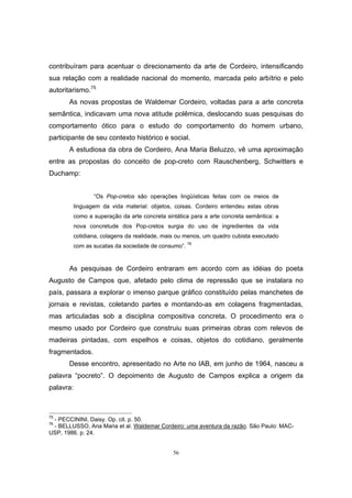 56
contribuíram para acentuar o direcionamento da arte de Cordeiro, intensificando
sua relação com a realidade nacional do momento, marcada pelo arbítrio e pelo
autoritarismo.75
As novas propostas de Waldemar Cordeiro, voltadas para a arte concreta
semântica, indicavam uma nova atitude polêmica, deslocando suas pesquisas do
comportamento ótico para o estudo do comportamento do homem urbano,
participante de seu contexto histórico e social.
A estudiosa da obra de Cordeiro, Ana Maria Beluzzo, vê uma aproximação
entre as propostas do conceito de pop-creto com Rauschenberg, Schwitters e
Duchamp:
“Os Pop-cretos são operações lingüísticas feitas com os meios de
linguagem da vida material: objetos, coisas. Cordeiro entendeu estas obras
como a superação da arte concreta sintática para a arte concreta semântica: a
nova concretude dos Pop-cretos surgia do uso de ingredientes da vida
cotidiana, colagens da realidade, mais ou menos, um quadro cubista executado
com as sucatas da sociedade de consumo”. 76
As pesquisas de Cordeiro entraram em acordo com as idéias do poeta
Augusto de Campos que, afetado pelo clima de repressão que se instalara no
país, passara a explorar o imenso parque gráfico constituído pelas manchetes de
jornais e revistas, coletando partes e montando-as em colagens fragmentadas,
mas articuladas sob a disciplina compositiva concreta. O procedimento era o
mesmo usado por Cordeiro que construiu suas primeiras obras com relevos de
madeiras pintadas, com espelhos e coisas, objetos do cotidiano, geralmente
fragmentados.
Desse encontro, apresentado no Arte no IAB, em junho de 1964, nasceu a
palavra “pocreto”. O depoimento de Augusto de Campos explica a origem da
palavra:
75
- PECCININI, Daisy. Op. cit. p. 50.
76
- BELLUSSO, Ana Maria et al. Waldemar Cordeiro: uma aventura da razão. São Paulo: MAC-
USP, 1986. p. 24.
 