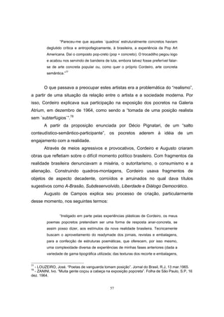 57
“Pareceu-me que aqueles ´quadros’ estruturalmente concretos haviam
deglutido crítica e antropofagicamente, à brasileira, a experiência da Pop Art
Americana. Daí o composto pop-creto (pop + concreto). O trocadilho pegou logo
e acabou nos servindo de bandeira de luta, embora talvez fosse preferível falar-
se de arte concreta popular ou, como quer o próprio Cordeiro, arte concreta
semântica.”77
O que passava a preocupar estes artistas era a problemática do “realismo”,
a partir de uma situação da relação entre o artista e a sociedade moderna. Por
isso, Cordeiro explicava sua participação na exposição dos pocretos na Galeria
Atrium, em dezembro de 1964, como sendo a “tomada de uma posição realista
sem ´subterfúgios`”.78
A partir da proposição enunciada por Décio Pignatari, de um “salto
conteudístico-semântico-participante”, os pocretos aderem à idéia de um
engajamento com a realidade.
Através de meios agressivos e provocativos, Cordeiro e Augusto criaram
obras que refletiam sobre o difícil momento político brasileiro. Com fragmentos da
realidade brasileira denunciavam a miséria, o autoritarismo, o consumismo e a
alienação. Construindo quadros-montagens, Cordeiro usava fragmentos de
objetos de aspecto decadente, corroídos e arruinados no qual dava títulos
sugestivos como A-Brasão, Subdesenvolvido, Liberdade e Diálogo Democrático.
Augusto de Campos explica seu processo de criação, particularmente
desse momento, nos seguintes termos:
“Instigado em parte pelas experiências plásticas de Cordeiro, os meus
poemas popcretos pretendiam ser uma forma de resposta anar-concreta, se
assim posso dizer, aos estímulos da nova realidade brasileira. Tecnicamente
buscam o aproveitamento do readymade dos jornais, revistas e embalagens,
para a confecção de estruturas poemáticas, que oferecem, por isso mesmo,
uma complexidade diversa de experiências de minhas fases anteriores (dada a
variedade de gama tipográfica utilizada; das texturas dos recorte e embalagens,
77
- LOUZEIRO, José. “Poetas de vanguarda tomam posição”. Jornal do Brasil, R.J, 13 mar.1965.
78
- ZANINI, Ivo. “Muita gente coçou a cabeça na exposição popcreta”. Folha de São Paulo, S.P, 16
dez. 1964.
 