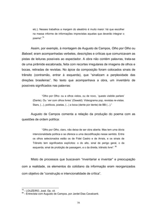 58
etc.). Nesses trabalhos a margem do aleatório é muito maior: há que escolher
na massa informe de informações imprevistas aquelas que deverão integrar o
poema”.
79
Assim, por exemplo, à montagem de Augusto de Campos, Olho por Olho ou
Baboeil, eram acompanhadas verbetes, descrições e críticas que comunicavam as
pistas de leituras possíveis ao espectador. A obra não contém palavras, trata-se
de uma pirâmide escalonada, feita com recortes irregulares de imagens de olhos e
bocas, retiradas de revistas. No ápice da composição foram colocados sinais de
trânsito (contramão, entrar à esquerda), que “sinalizam a perplexidade das
direções brasileiras”. No texto que acompanhava a obra, um inventário de
possíveis significados nas palavras:
“Olho por Olho: ou a olhos vistos, ou de novo, ´questo visibile parlare’
(Dante). Ou ´ver com olhos livres’ (Oswald). Videograma pop, revistas re-vistas.
Stars, (...), políticos, poetas. (...) a boca (dente por dente) de BB (...).”
Augusto de Campos comenta a relação da produção do poema com as
questões de ordem política:
“Olho por Olho, claro, não deixa de ser obra aberta. Mas tem uma óbvia
intencionalidade política e se oferece a uma decodificação nesse sentido. Entre
os olhos selecionados estão os de Fidel Castro e de Arrais, e os sinais de
Trânsito tem significados explícitos: o do alto, sinal de perigo geral, o da
esquerda, sinal de proibição de passagem, e o da direita, trânsito livre”. 80
Misto de processos que buscavam “inventariar e inventar” e preocupação
com a realidade, os elementos do cotidiano da informação eram reorganizados
com objetivo de “construção e intencionalidade de crítica”.
79
- LOUZEIRO, José. Op. cit.
80
- Entrevista com Augusto de Campos, por Jardel Dias Cavalcanti.
 