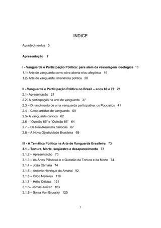 5
INDICE
Agradecimentos 5
Apresentação 7
I - Vanguarda e Participação Política: para além da vassalagem ideológica 13
1.1- Arte de vanguarda como obra aberta e/ou alegórica 16
1.2- Arte de vanguarda: imanência política 20
II - Vanguarda e Participação Política no Brasil – anos 60 e 70 21
2.1- Apresentação 21
2.2- A participação na arte de vanguarda 37
2.3 – O nascimento de uma vanguarda participativa: os Popcretos 41
2.4 – Cinco artistas de vanguarda 59
2.5- A vanguarda carioca 62
2.6 – “Opinião 65” e “Opinião 66” 64
2.7 – Os Neo-Realistas cariocas 67
2.8 – A Nova Objetividade Brasileira 69
III - A Temática Política na Arte de Vanguarda Brasileira 73
3.1 – Tortura, Morte, seqüestro e desaparecimento 73
3.1.2 – Apresentação 73
3.1.3 – As Artes Plásticas e a Questão da Tortura e da Morte 74
3.1.4 – João Câmara 74
3.1.5 – Antonio Henrique do Amaral 92
3.1.6 – Cildo Meireles 116
3.1.7 – Hélio Oiticica 121
3.1.8– Jarbas Juarez 123
3.1.9 – Sonia Von Bruosky 125
 
