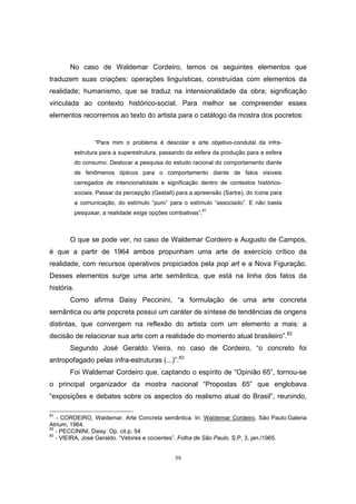 59
No caso de Waldemar Cordeiro, temos os seguintes elementos que
traduzem suas criações: operações linguísticas, construídas com elementos da
realidade; humanismo, que se traduz na intensionalidade da obra; significação
vinculada ao contexto histórico-social. Para melhor se compreender esses
elementos recorremos ao texto do artista para o catálogo da mostra dos pocretos:
“Para mim o problema é descolar a arte objetivo-condutal da infra-
estrutura para a superestrutura, passando da esfera da produção para a esfera
do consumo. Deslocar a pesquisa do estudo racional do comportamento diante
de fenômenos ópticos para o comportamento diante de fatos visíveis
carregados de intencionalidade e significação dentro de contextos histórico-
sociais. Passar da percepção (Gestalt) para a apreensão (Sartre), do ícone para
a comunicação, do estímulo “puro” para o estímulo “associado”. E não basta
pesquisar, a realidade exige opções combativas”.81
O que se pode ver, no caso de Waldemar Cordeiro e Augusto de Campos,
é que a partir de 1964 ambos propunham uma arte de exercício crítico da
realidade, com recursos operativos propiciados pela pop art e a Nova Figuração.
Desses elementos surge uma arte semântica, que está na linha dos fatos da
história.
Como afirma Daisy Peccinini, “a formulação de uma arte concreta
semântica ou arte popcreta possui um caráter de síntese de tendências de origens
distintas, que convergem na reflexão do artista com um elemento a mais: a
decisão de relacionar sua arte com a realidade do momento atual brasileiro”.82
Segundo José Geraldo Vieira, no caso de Cordeiro, “o concreto foi
antropofagado pelas infra-estruturas (...)”.83
Foi Waldemar Cordeiro que, captando o espírito de “Opinião 65”, tornou-se
o principal organizador da mostra nacional “Propostas 65” que englobava
“exposições e debates sobre os aspectos do realismo atual do Brasil”, reunindo,
81
- CORDEIRO, Waldemar. Arte Concreta semântica. In: Waldemar Cordeiro. São Paulo:Galeria
Atrium, 1964.
82
- PECCININI, Daisy. Op. cit.p. 54
83
- VIEIRA, José Geraldo. “Vetores e cocientes”. Folha de São Paulo. S.P, 3, jan./1965.
 