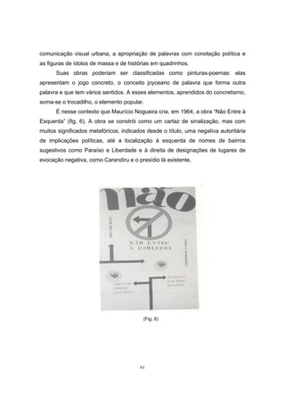 61
comunicação visual urbana, a apropriação de palavras com conotação política e
as figuras de ídolos de massa e de histórias em quadrinhos.
Suas obras poderiam ser classificadas como pinturas-poemas: elas
apresentam o jogo concreto, o conceito joyceano de palavra que forma outra
palavra e que tem vários sentidos. A esses elementos, aprendidos do concretismo,
soma-se o trocadilho, o elemento popular.
É nesse contexto que Maurício Nogueira cria, em 1964, a obra “Não Entre à
Esquerda” (fig. 6). A obra se constrói como um cartaz de sinalização, mas com
muitos significados metafóricos, indicados desde o título, uma negativa autoritária
de implicações políticas, até a localização à esquerda de nomes de bairros
sugestivos como Paraíso e Liberdade e à direita de designações de lugares de
evocação negativa, como Carandiru e o presídio lá existente.
(Fig. 6)
 