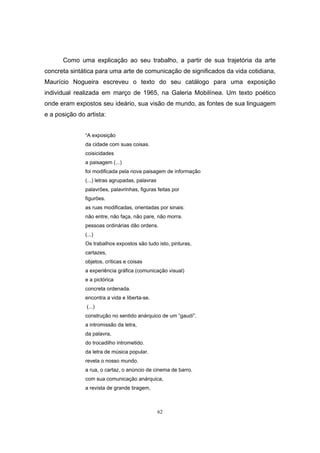 62
Como uma explicação ao seu trabalho, a partir de sua trajetória da arte
concreta sintática para uma arte de comunicação de significados da vida cotidiana,
Maurício Nogueira escreveu o texto do seu catálogo para uma exposição
individual realizada em março de 1965, na Galeria Mobilínea. Um texto poético
onde eram expostos seu ideário, sua visão de mundo, as fontes de sua linguagem
e a posição do artista:
“A exposição
da cidade com suas coisas.
coisicidades
a paisagem (...)
foi modificada pela nova paisagem de informação
(...) letras agrupadas, palavras
palavrões, palavrinhas, figuras feitas por
figurões.
as ruas modificadas, orientadas por sinais:
não entre, não faça, não pare, não morra.
pessoas ordinárias dão ordens.
(...)
Os trabalhos expostos são tudo isto, pinturas,
cartazes,
objetos, críticas e coisas
a experiência gráfica (comunicação visual)
e a pictórica
concreta ordenada.
encontra a vida e liberta-se.
(...)
construção no sentido anárquico de um “gaudí”.
a intromissão da letra,
da palavra,
do trocadilho intrometido.
da letra de música popular.
revela o nosso mundo.
a rua, o cartaz, o anúncio de cinema de barro.
com sua comunicação anárquica,
a revista de grande tiragem,
 