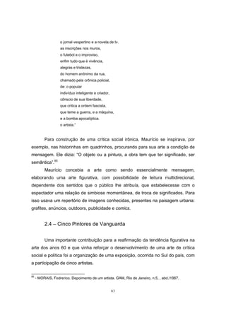 63
o jornal vespertino e a novela de tv.
as inscrições nos muros,
o futebol e o improviso,
enfim tudo que é vivência,
alegras e tristezas,
do homem anônimo da rua,
chamado pela crônica policial,
de: o popular
indivíduo inteligente e criador,
cônscio de sua liberdade,
que critica a ordem fascista,
que teme a guerra, e a máquina,
e a bomba apocalíptica.
o artista.”
Para construção de uma crítica social irônica, Maurício se inspirava, por
exemplo, nas historinhas em quadrinhos, procurando para sua arte a condição de
mensagem. Ele dizia: “O objeto ou a pintura, a obra tem que ter significado, ser
semântica”.85
Maurício concebia a arte como sendo essencialmente mensagem,
elaborando uma arte figurativa, com possibilidade de leitura multidirecional,
dependente dos sentidos que o público lhe atribuía, que estabelecesse com o
espectador uma relação de simbiose momentânea, de troca de significados. Para
isso usava um repertório de imagens conhecidas, presentes na paisagem urbana:
grafites, anúncios, outdoors, publicidade e comics.
2.4 – Cinco Pintores de Vanguarda
Uma importante contribuição para a reafirmação da tendência figurativa na
arte dos anos 60 e que vinha reforçar o desenvolvimento de uma arte de crítica
social e política foi a organização de uma exposição, ocorrida no Sul do país, com
a participação de cinco artistas.
85
- MORAIS, Fedrerico. Depoimento de um artista. GAM, Rio de Janeiro, n.5, , abd./1967.
 