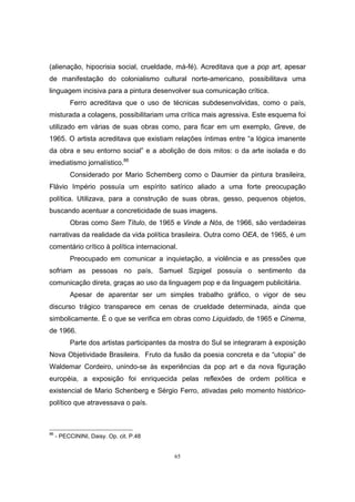 65
(alienação, hipocrisia social, crueldade, má-fé). Acreditava que a pop art, apesar
de manifestação do colonialismo cultural norte-americano, possibilitava uma
linguagem incisiva para a pintura desenvolver sua comunicação crítica.
Ferro acreditava que o uso de técnicas subdesenvolvidas, como o país,
misturada a colagens, possibilitariam uma crítica mais agressiva. Este esquema foi
utilizado em várias de suas obras como, para ficar em um exemplo, Greve, de
1965. O artista acreditava que existiam relações íntimas entre “a lógica imanente
da obra e seu entorno social” e a abolição de dois mitos: o da arte isolada e do
imediatismo jornalístico.86
Considerado por Mario Schemberg como o Daumier da pintura brasileira,
Flávio Império possuía um espírito satírico aliado a uma forte preocupação
política. Utilizava, para a construção de suas obras, gesso, pequenos objetos,
buscando acentuar a concreticidade de suas imagens.
Obras como Sem Título, de 1965 e Vinde a Nós, de 1966, são verdadeiras
narrativas da realidade da vida política brasileira. Outra como OEA, de 1965, é um
comentário crítico à política internacional.
Preocupado em comunicar a inquietação, a violência e as pressões que
sofriam as pessoas no país, Samuel Szpigel possuía o sentimento da
comunicação direta, graças ao uso da linguagem pop e da linguagem publicitária.
Apesar de aparentar ser um simples trabalho gráfico, o vigor de seu
discurso trágico transparece em cenas de crueldade determinada, ainda que
simbolicamente. É o que se verifica em obras como Liquidado, de 1965 e Cinema,
de 1966.
Parte dos artistas participantes da mostra do Sul se integraram à exposição
Nova Objetividade Brasileira. Fruto da fusão da poesia concreta e da “utopia” de
Waldemar Cordeiro, unindo-se às experiências da pop art e da nova figuração
européia, a exposição foi enriquecida pelas reflexões de ordem política e
existencial de Mario Schenberg e Sérgio Ferro, ativadas pelo momento histórico-
político que atravessava o país.
86
- PECCININI, Daisy. Op. cit. P.48
 