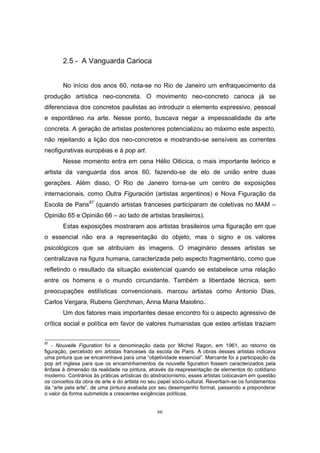 66
2.5 - A Vanguarda Carioca
No início dos anos 60, nota-se no Rio de Janeiro um enfraquecimento da
produção artística neo-concreta. O movimento neo-concreto carioca já se
diferenciava dos concretos paulistas ao introduzir o elemento expressivo, pessoal
e espontâneo na arte. Nesse ponto, buscava negar a impessoalidade da arte
concreta. A geração de artistas posteriores potencializou ao máximo este aspecto,
não rejeitando a lição dos neo-concretos e mostrando-se sensíveis as correntes
neofigurativas européias e à pop art.
Nesse momento entra em cena Hélio Oiticica, o mais importante teórico e
artista da vanguarda dos anos 60, fazendo-se de elo de união entre duas
gerações. Além disso, O Rio de Janeiro torna-se um centro de exposições
internacionais, como Outra Figuración (artistas argentinos) e Nova Figuração da
Escola de Paris87
(quando artistas franceses participaram de coletivas no MAM –
Opinião 65 e Opinião 66 – ao lado de artistas brasileiros).
Estas exposições mostraram aos artistas brasileiros uma figuração em que
o essencial não era a representação do objeto, mas o signo e os valores
psicológicos que se atribuíam às imagens. O imaginário desses artistas se
centralizava na figura humana, caracterizada pelo aspecto fragmentário, como que
refletindo o resultado da situação existencial quando se estabelece uma relação
entre os homens e o mundo circundante. Também a liberdade técnica, sem
preocupações estilísticas convencionais, marcou artistas como Antonio Dias,
Carlos Vergara, Rubens Gerchman, Anna Maria Maiolino.
Um dos fatores mais importantes desse encontro foi o aspecto agressivo de
crítica social e política em favor de valores humanistas que estes artistas traziam
87
- Nouvelle Figuration foi a denominação dada por Michel Ragon, em 1961, ao retorno da
figuração, percebido em artistas franceses da escola de Paris. A obras desses artistas indicava
uma pintura que se encaminhava para uma “objetividade essencial”. Marcante foi a participação da
pop art inglesa para que os encaminhamentos da nouvelle figuration fossem caracterizados pela
ênfase à dimensão da realidade na pintura, através da reapresentação de elementos do cotidiano
moderno. Contrários às práticas artísticas do abstracionismo, esses artistas colocavam em questão
os conceitos da obra de arte e do artista no seu papel sócio-cultural. Revertiam-se os fundamentos
da “arte pela arte”, de uma pintura avaliada por seu desempenho formal, passando a preponderar
o valor da forma submetida a crescentes exigências políticas.
 