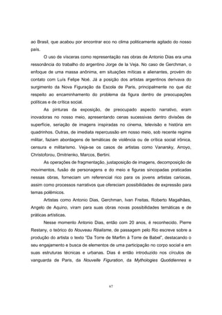 67
ao Brasil, que acabou por encontrar eco no clima politicamente agitado do nosso
país.
O uso de vísceras como representação nas obras de Antonio Dias era uma
ressonância do trabalho do argentino Jorge de la Veja. No caso de Gerchman, o
enfoque de uma massa anônima, em situações míticas e alienantes, provém do
contato com Luís Felipe Noé. Já a posição dos artistas argentinos derivava do
surgimento da Nova Figuração da Escola de Paris, principalmente no que diz
respeito ao encaminhamento do problema da figura dentro de preocupações
políticas e de crítica social.
As pinturas da exposição, de preocupado aspecto narrativo, eram
inovadoras no nosso meio, apresentando cenas sucessivas dentro divisões de
superfície, seriação de imagens inspiradas no cinema, televisão e história em
quadrinhos. Outras, de imediata repercussão em nosso meio, sob recente regime
militar, faziam abordagens de temáticas de violência ou de crítica social irônica,
censura e militarismo. Veja-se os casos de artistas como Vanarsky, Arroyo,
Christoforou, Dmitrienko, Marcos, Bertini.
As operações de fragmentação, justaposição de imagens, decomposição de
movimentos, fusão de personagens e do meio e figuras sincopadas praticadas
nessas obras, forneciam um referencial rico para os jovens artistas cariocas,
assim como processos narrativos que ofereciam possibilidades de expressão para
temas polêmicos.
Artistas como Antonio Dias, Gerchman, Ivan Freitas, Roberto Magalhães,
Angelo de Aquino, viram para suas obras novas possibilidades temáticas e de
práticas artísticas.
Nesse momento Antonio Dias, então com 20 anos, é reconhecido. Pierre
Restany, o teórico do Nouveau Réalisme, de passagem pelo Rio escreve sobre a
produção do artista o texto “Da Torre de Marfim à Torre de Babel”, destacando o
seu engajamento e busca de elementos de uma participação no corpo social e em
suas estruturas técnicas e urbanas. Dias é então introduzido nos círculos de
vanguarda de Paris, da Nouvelle Figuration, da Mythologies Quotidiennes e
 