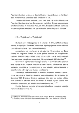 68
Figuration Narrative, ao expor na Galerie Florence Houston-Brown, no XVI Salon
de la Jeune Peinture (janeiro de 1965) e no Salon de Mai.
Também Gerchman participou, junto com Dias, da mostra internacional
Figuration Narrative dans l´Art Contemporain, na Galerie Creuze, que acontecia
simultaneamente à IV Bienal de Paris, em 1965. Nessa Bienal foram premiados
Roberto Magalhães e Antonio Dias, que receberam prêmio de gravura e pintura.
2.6 – “Opinião 65” e “Opinião 66”
Realizada entre 12 de agosto e 12 de setembro de 1965, no MAM do Rio de
Janeiro, a exposição “Opinão 65” contou com a participação de artistas da Nova
Figuração da Escola de Paris e artistas Brasileiros.
A exposição, que rompia com a arte abstrata, foi comentada por Ceres
Franco nos seguintes termos: “A jovem pintura pretende ser independente,
polêmica, inventiva, denunciadora, crítica, social, moral. Ela se inspira tanto na
natureza urbana imediata como na própria vida com seu culto diário de mitos.”88
Considerada a primeira manifestação coletiva no campo das artes plásticas
após o golpe de 64, a mostra, inspirada no show “Opinião”, tinha caráter político,
instigando os artistas a opinarem sobre a nova situação política brasileira e,
paralelamente, sobre a própria situação social da arte.
A conotação política da mostra se evidencia pelo nome adotado: “Opinião”.
Nome que, como já dissemos, deriva do show realizado no Rio de Janeiro em
dezembro 1964. O texto do libreto do espetáculo deixa claro sua posição política,
num contexto de ditadura militar, ao afirmar: “A música popular é tanto mais
expressiva quanto mais tem opinião, quando se alia ao povo (...)”.89
Ferreira Gullar ao comentar a internacionalização da vanguarda brasileira
no momento da exposição diz:
88
- OPINIÃO 65. Apresentação de Ceres Franco. Rio de Janeiro: Museu de Arte Moderna, 1965
89
- HOLANDA, Heloísa Buarque de. Impressões de Viagem. São Paulo: Brasiliense, 1980. p.32.
 