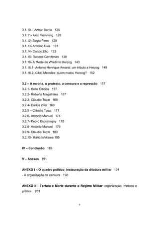 6
3.1.10 – Arthur Barrio 125
3.1.11- Alex Flemming 128
3.1.12- Segio Ferro 129
3.1.13- Antonio Dias 131
3.1.14- Carlos Zilio 133
3.1.15- Rubens Gerchman 138
3.1.16- A Morte de Wladimir Herzog 143
3.1.16.1- Antonio Henrique Amaral: um tributo a Herzog 149
3.1.16.2- Cildo Meireles: quem matou Herzog? 152
3.2 – A revolta, o protesto, a censura e a repressão 157
3.2.1- Helio Oiticica 157
3.2.2- Roberto Magalhães 167
3.2.3- Cláudio Tozzi 169
3.2.4- Carlos Zílio 169
3.2.5 – Cláudio Tozzi 171
3.2.6- Antonio Manuel 174
3.2.7- Pedro Escosteguy 178
3.2.8- Antonio Manuel 179
3.2.9- Cláudio Tozzi 183
3.2.10- Mário Ishikawa 185
IV – Conclusão 189
V – Anexos 191
ANEXO I – O quadro político: instauração da ditadura militar 191
- A organização da censura 198
ANEXO II - Tortura e Morte durante o Regime Militar: organização, método e
prática. 201
 
