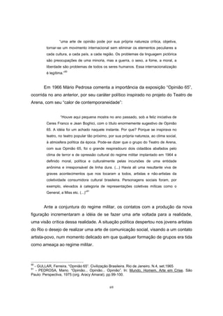 69
“uma arte de opinião pode por sua própria natureza crítica, objetiva,
tornar-se um movimento internacional sem eliminar os elementos peculiares a
cada cultura, a cada país, a cada região. Os problemas da linguagem pictórica
são preocupações de uma minoria, mas a guerra, o sexo, a fome, a moral, a
liberdade são problemas de todos os seres humanos. Essa internacionalização
é legítima.”90
Em 1966 Mário Pedrosa comenta a importância da exposição “Opinião 65”,
ocorrida no ano anterior, por seu caráter político inspirado no projeto do Teatro de
Arena, com seu “calor de contemporaneidade”:
“Houve aqui pequena mostra no ano passado, sob a feliz iniciativa de
Ceres Franco e Jean Boghici, com o título enormemente sugestivo de Opinião
65. A idéia foi um achado naquele instante. Por que? Porque se inspirava no
teatro, no teatro popular tão próximo, por sua própria natureza, ao clima social,
à atmosfera política da época. Pode-se dizer que o grupo do Teatro de Arena,
com sua Opinião 65, foi o grande respiradouro dois cidadãos abafados pelo
clima de terror e de opressão cultural do regime militar implantado em 1964 e
definido moral, política e culturalmente pelas incursões de uma entidade
anônima e irresponsável de linha dura. (...) Havia ali uma resultante viva de
graves acontecimentos que nos tocaram a todos, artistas e não-artistas da
coletividade consumidora cultural brasileira. Personagens sociais foram, por
exemplo, elevados à categoria de representações coletivas míticas como o
General, a Miss etc. (...)”
91
Ante a conjuntura do regime militar, os contatos com a produção da nova
figuração incrementaram a idéia de se fazer uma arte voltada para a realidade,
uma visão crítica dessa realidade. A situação política despertou nos jovens artistas
do Rio o desejo de realizar uma arte de comunicação social, visando a um contato
artista-povo, num momento delicado em que qualquer formação de grupos era tida
como ameaça ao regime militar.
90
- GULLAR, Ferreira. “Opinião 65”. Civilização Brasileira. Rio de Janeiro. N.4, set.1965
91
- PEDROSA, Mario. “Opinião... Opinião... Opinião”. In: Mundo, Homem, Arte em Crise. São
Paulo: Perspectiva, 1975 (org. Aracy Amaral). pp.99-100.
 