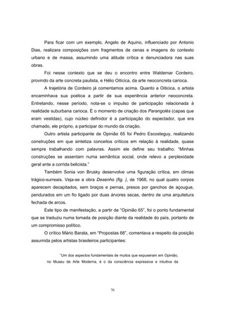70
Para ficar com um exemplo, Angelo de Aquino, influenciado por Antonio
Dias, realizara composições com fragmentos de cenas e imagens do contexto
urbano e de massa, assumindo uma atitude crítica e denunciadora nas suas
obras.
Foi nesse contexto que se deu o encontro entre Waldemar Cordeiro,
provindo da arte concreta paulista, e Hélio Oiticica, da arte neoconcreta carioca.
A trajetória de Cordeiro já comentamos acima. Quanto a Oiticica, o artista
encaminhava sua poética a partir de sua experiência anterior neoconcreta.
Entretando, nesse período, nota-se o impulso de participação relacionada à
realidade suburbana carioca. É o momento de criação dos Parangolés (capas que
eram vestidas), cujo núcleo definidor é a participação do espectador, que era
chamado, ele próprio, a participar do mundo da criação.
Outro artista participante de Opinião 65 foi Pedro Escosteguy, realizando
construções em que sintetiza conceitos críticos em relação à realidade, quase
sempre trabalhando com palavras. Assim ele define seu trabalho: “Minhas
construções se assentam numa semântica social, onde relevo a perplexidade
geral ante a corrida belicista.”
Também Sonia von Brusky desenvolve uma figuração crítica, em climas
trágico-surreais. Veja-se a obra Desenho (fig. ), de 1968, no qual quatro corpos
aparecem decapitados, sem braços e pernas, presos por ganchos de açougue,
pendurados em um fio ligado por duas árvores secas, dentro de uma arquitetura
fechada de arcos.
Este tipo de manifestação, a partir de “Opinião 65”, foi o ponto fundamental
que se traduziu numa tomada de posição diante da realidade do país, portanto de
um compromisso político.
O crítico Mário Barata, em “Propostas 66”, comentava a respeito da posição
assumida pelos artistas brasileiros participantes:
“Um dos aspectos fundamentais de muitos que expuseram em Opinião,
no Museu de Arte Moderna, é o da consciência expressiva e intuitiva da
 