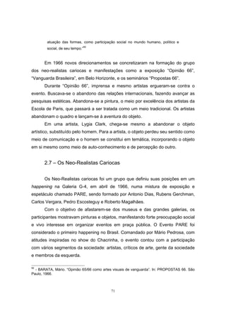 71
atuação das formas, como participação social no mundo humano, político e
social, de seu tempo.”92
Em 1966 novos direcionamentos se concretizaram na formação do grupo
dos neo-realistas cariocas e manifestações como a exposição “Opinião 66”,
“Vanguarda Brasileira”, em Belo Horizonte, e os seminários “Propostas 66”.
Durante “Opinião 66”, imprensa e mesmo artistas ergueram-se contra o
evento. Buscava-se o abandono das relações internacionais, fazendo avançar as
pesquisas estéticas. Abandona-se a pintura, o meio por excelência dos artistas da
Escola de Paris, que passará a ser tratada como um meio tradicional. Os artistas
abandonam o quadro e lançam-se à aventura do objeto.
Em uma artista, Lygia Clark, chega-se mesmo a abandonar o objeto
artístico, substituído pelo homem. Para a artista, o objeto perdeu seu sentido como
meio de comunicação e o homem se constitui em temática, incorporando o objeto
em si mesmo como meio de auto-conhecimento e de percepção do outro.
2.7 – Os Neo-Realistas Cariocas
Os Neo-Realistas cariocas foi um grupo que definiu suas posições em um
happening na Galeria G-4, em abril de 1966, numa mistura de exposição e
espetáculo chamado PARE, sendo formado por Antonio Dias, Rubens Gerchman,
Carlos Vergara, Pedro Escosteguy e Roberto Magalhães.
Com o objetivo de afastarem-se dos museus e das grandes galerias, os
participantes mostravam pinturas e objetos, manifestando forte preocupação social
e vivo interesse em organizar eventos em praça pública. O Evento PARE foi
considerado o primeiro happening no Brasil. Comandado por Mário Pedrosa, com
atitudes inspiradas no show do Chacrinha, o evento contou com a participação
com vários segmentos da sociedade: artistas, críticos de arte, gente da sociedade
e membros da esquerda.
92
- BARATA, Mário. “Opinião 65/66 como artes visuais de vanguarda”. In: PROPOSTAS 66. São
Paulo, 1966.
 