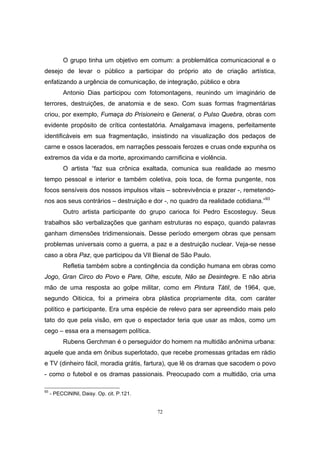 72
O grupo tinha um objetivo em comum: a problemática comunicacional e o
desejo de levar o público a participar do próprio ato de criação artística,
enfatizando a urgência de comunicação, de integração, público e obra
Antonio Dias participou com fotomontagens, reunindo um imaginário de
terrores, destruições, de anatomia e de sexo. Com suas formas fragmentárias
criou, por exemplo, Fumaça do Prisioneiro e General, o Pulso Quebra, obras com
evidente propósito de crítica contestatória. Amalgamava imagens, perfeitamente
identificáveis em sua fragmentação, insistindo na visualização dos pedaços de
carne e ossos lacerados, em narrações pessoais ferozes e cruas onde expunha os
extremos da vida e da morte, aproximando carnificina e violência.
O artista “faz sua crônica exaltada, comunica sua realidade ao mesmo
tempo pessoal e interior e também coletiva, pois toca, de forma pungente, nos
focos sensíveis dos nossos impulsos vitais – sobrevivência e prazer -, remetendo-
nos aos seus contrários – destruição e dor -, no quadro da realidade cotidiana.”93
Outro artista participante do grupo carioca foi Pedro Escosteguy. Seus
trabalhos são verbalizações que ganham estruturas no espaço, quando palavras
ganham dimensões tridimensionais. Desse período emergem obras que pensam
problemas universais como a guerra, a paz e a destruição nuclear. Veja-se nesse
caso a obra Paz, que participou da VII Bienal de São Paulo.
Refletia também sobre a contingência da condição humana em obras como
Jogo, Gran Circo do Povo e Pare, Olhe, escute, Não se Desintegre. E não abria
mão de uma resposta ao golpe militar, como em Pintura Tátil, de 1964, que,
segundo Oiticica, foi a primeira obra plástica propriamente dita, com caráter
político e participante. Era uma espécie de relevo para ser apreendido mais pelo
tato do que pela visão, em que o espectador teria que usar as mãos, como um
cego – essa era a mensagem política.
Rubens Gerchman é o perseguidor do homem na multidão anônima urbana:
aquele que anda em ônibus superlotado, que recebe promessas gritadas em rádio
e TV (dinheiro fácil, moradia grátis, fartura), que lê os dramas que sacodem o povo
- como o futebol e os dramas passionais. Preocupado com a multidão, cria uma
93
- PECCININI, Daisy. Op. cit. P.121.
 