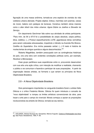 73
figuração de uma massa anônima, tornado-se uma espécie de cronista da vida
cotidiana urbana alienada. Projeta objetos: ônibus, marmitas com poemas, caixas
de morar, baleira com pedaços de bonecas. Construiu também obras maiores
como o altar kitsch dos mitos urbanos: Agora Dobre os Joelhos e Elevador de
Serviço.
Em depoimento Gerchman fala sobre sua atividade de artista participante:
“Para mim, de 64 a 67-8 foi a possibilidade de utopia absoluta, utopia política,
ética, estética. (...) Produzi especificamente LUTE, gigantescas letras vermelhas
para serem colocadas atravessadas, impedindo o trânsito na Avenida Rio Branco.
Cartilha do Superlativo. Era minha passeata verbal. (...) O resto é história de
mortes lentas de amigos queridos e alguns desconhecidos.”94
Roberto Magalhães, também preocupado com as contingências históricas
do país, cria uma obra com evidentes conotações políticas como, por exemplo,
Revólver e Microscópio.
Esse grupo partilhava suas experiências entre si, procurando desenvolver
com sua arte uma ação crítica, com intenção de modificar a realidade, chamando
o público a se comunicar e fazendo-o participar de suas proposições. A partir da
organização desses artistas, se formaria o que seriam os princípios da Nova
Objetividade Brasileira.
2.8 – A Nova Objetividade Brasileira
Dois personagens importantes na vanguarda brasileira foram o artista Helio
Oiticica e o crítico Frederico Morais. Oiticica foi quem introduziu o conceito de
“nova objetividade” e rompeu os limites artísticos convencionais da obra, para
trazer a arte para o campo do vivencial. Morais começou a apoiar as proposições
revolucionárias da antiarte de Oiticica, tornado-se seu teórico.
94
- HOLANDA, Heloisa Buarque de. Gonçalves, Marcos Augusto. Cultura e Participação nos Anos
60. São Paulo: Brasileiense, 1995. P. 89.
 
