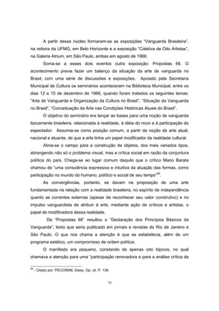 74
A partir desse núcleo formaram-se as exposições “Vanguarda Brasileira”,
na reitoria da UFMG, em Belo Horizonte e a exposição “Coletiva de Oito Artistas”,
na Galeria Atrium, em São Paulo, ambas em agosto de 1966.
Soma-se a esses dois eventos outra exposição: Propostas 66. O
acontecimento previa fazer um balanço da situação da arte de vanguarda no
Brasil, com uma série de discussões e exposições. Apoiado pela Secretaria
Municipal de Cultura os seminários aconteceram na Biblioteca Municipal, entre os
dias 12 e 15 de dezembro de 1966, quando foram tratados os seguintes temas:
“Arte de Vanguarda e Organização da Cultura no Brasil”, “Situação da Vanguarda
no Brasil”, “Conceituação da Arte nas Condições Históricas Atuais do Brasil”.
O objetivo do seminário era lançar as bases para uma noção de vanguarda
tipicamente brasileira, relacionada à realidade, à idéia do novo e à participação do
espectador. Assumia-se como posição comum, a partir da noção de arte atual,
nacional e atuante, de que a arte tinha um papel modificador da realidade cultural.
Abria-se o campo para a construção de objetos, dos mais variados tipos,
abrangendo não só o problema visual, mas a crítica social em razão da conjuntura
política do país. Chega-se ao lugar comum daquilo que o crítico Mario Barata
chamou de “uma consciência expressiva e intuitiva da atuação das formas, como
participação no mundo do humano, político e social de seu tempo”95
.
As convergências, portanto, se davam na proposição de uma arte
fundamentada na relação com a realidade brasileira, no espírito de independência
quanto as correntes externas (apesar de reconhecer seu valor construtivo) e no
impulso vanguardista de atribuir à arte, mediante ação de críticos e artistas, o
papel de modificadora dessa realidade.
De “Propostas 66” resultou o “Declaração dos Princípios Básicos da
Vanguarda”, texto que seria publicado em jornais e revistas do Rio de Janeiro e
São Paulo. O que nos chama a atenção é que se estabelecia, além de um
programa estético, um compromisso de ordem política.
O manifesto era pequeno, constando de apenas oito tópicos, no qual
chamava a atenção para uma “participação renovadora e para a análise crítica da
95
- Citado por: PECCININI, Daisy. Op. cit. P. 136.
 
